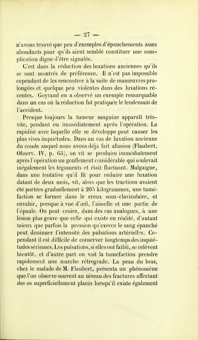 n'avons trouvé que peu d'exemples d'épanchements assez abondants pour qu'ils aient semblé constituer une com- plicalion digne d'être signalée. C'est dans la réduction des luxations anciennes qu'ils se sont montrés de préférence. Il n'est pas impossible cependant de les rencontrer à la suite de manœuvres pro- longées et quelque peu violentes dans des luxations ré- centes. Goyrand en a observé un exemple remarquable dans un cas où la réduction fut pratiquée le lendemain de l'accident. Prescjue toujours la tumeur sanguine apparaît très- vite, pendant ou immédiatement après l'opération. La rapidité avec laquelle elle se développe peut causer les plus vives inquiétudes. Dans un cas de luxation ancienne du coude auquel nous avons déjà fait allusion (Flaubert, Observ. IV, p. 63), on vit se produire immédiatement après l'opération un gonflement considérable qui soulevait inégalement les téguments et était fluctuant. Malgaigne, dans une tentative qu'il fit pour réduire une luxation datant de deux mois, vit, alors (pie les tractions avaient été portées graduellement à 205 kilogrammes, une tumé- faction se former dans le creux sous-claviculaire, et envahir, presque à vue d'œil, l'aisselle et une partie de l'épaule. On peut croire, dans des cas analogues, à une lésion plus grave que celle qui existe en réalité, d'autant mieux que parfois la pression qu'exerce le sang épanché peut diminuer l'intensité des pulsations artérielles. Ce- pendant il est diificile de conserver longtemps des inquié- tudes sérieuses. Les pulsations, si elles ont faibli, se relèvent bientôt, et d'autre part on voit la tuméfaction prendre rapidement une marche rétrograde. La peau du bras, chez le malade de M, Flaubert, présenta un phénomène que l'on observe souvent au niveau des fractures affectant des os superficiellement placés lorsqu'il existe également