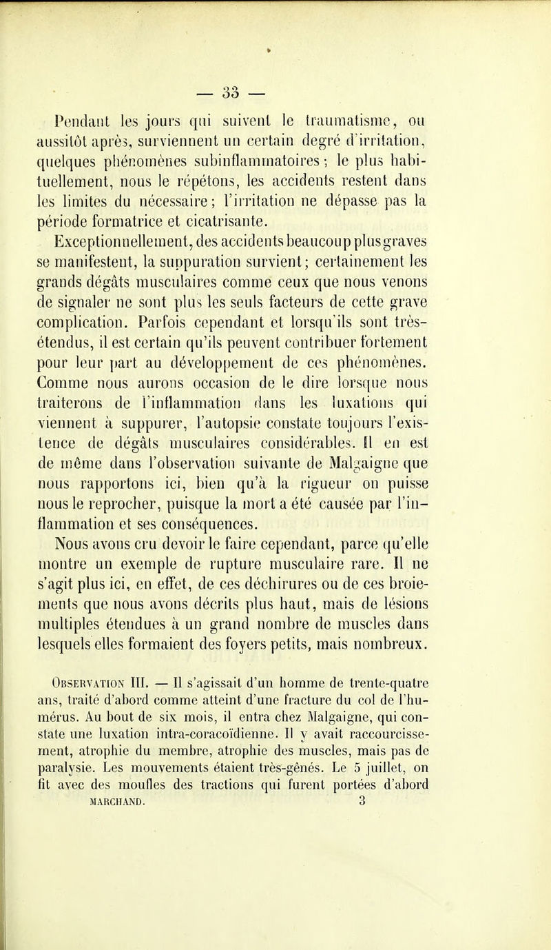 Pendant les jours qui siiivcnl le traumatisme, ou aussitôt après, surviennent un certain degré d'irritation, quelques phénomènes subinflammatoires -, le plus habi- tuellement, nous le répétons, les accidents restent dans les limites du nécessaire; l'irritation ne dépasse pas la période formatrice et cicatrisante. Exceptionnellement, des accidents beaucoup plus graves se manifestent, la suppuration survient; certainement les grands dégâts musculaires comme ceux que nous venons de signaler ne sont plus les seuls facteurs de cette grave complication. Parfois cependant et lorsqu'ils sont très- étendus, il est certain qu'ils peuvent contribuer fortement pour leur part au développement de ces phénomènes. Comme nous aurons occasion de le dire lors([ue nous traiterons de l'inflammation dans les luxations qui viennent à suppurer, l'autopsie constate toujours l'exis- tence de dégâts musculaires considérables. Il en est de môme dans l'observation suivante de Malgaignc que nous rapportons ici, bien qu'à la rigueur on puisse nous le reprocher, puisque la mort a été causée par l'in- tlammation et ses conséquences. Nous avons cru devoir le faire cependant, parce (ju'elle montre un exemple de rupture musculaire rare. Il ne s'agit plus ici, en effet, de ces déchirures ou de ces broie- ments que nous avons décrits plus haut, mais de lésions multiples étendues à un grand nombre de muscles dans lesquels elles formaient des foyers petits, mais nombreux. Observation III. — Il s'agissait d'un homme de trente-quatre ans, traité d'abord comme atteint d'une fracture du col de l'hu- mérus. Au l)out de six mois, il entra chez Malgaigne, qui con- state une luxation intra-coracoïdienne. Il y avait raccourcisse- ment, atrophie du membre, atrophie des muscles, mais pas de paralysie. Les mouvements étaient très-gênés. Le 5 juillet, on fît avec des moufles des tractions qui furent portées d'abord MARCHAND. 3