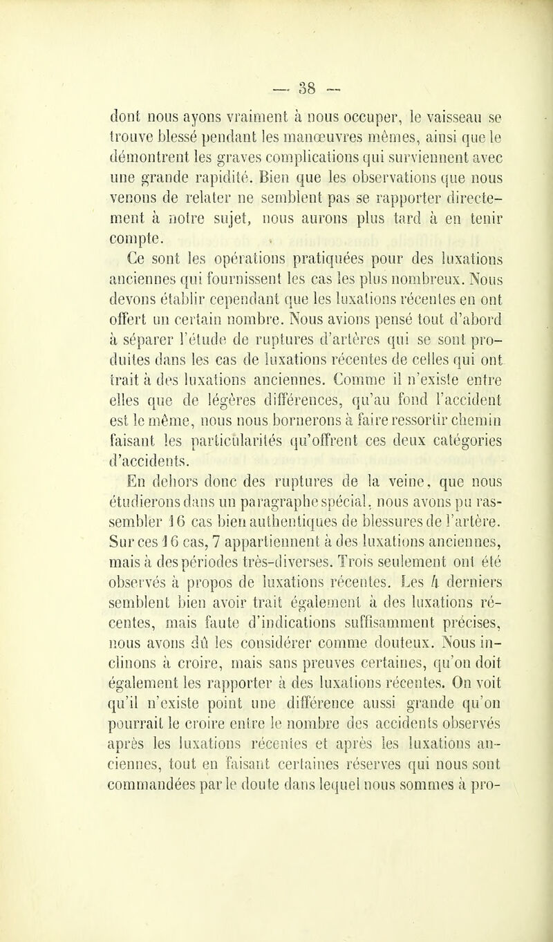 — 88 --■ dont nous ayons vraiment à nous occuper, le vaisseau se trouve blessé pendant les manœuvres mêmes, ainsi que le démontrent les graves complications qui surviennent avec une grande rapidité. Bien que les observations que nous venons de relater ne semblent pas se rapporter directe- ment à notre sujet, nous aurons plus tard à en tenir compte. Ce sont les opérations pratiquées pour des luxations anciennes qui fournissent les cas les plus nombreux. Nous devons établir cependant que les luxations récentes en ont offert un certain nombre. Nous avions pensé tout d'abord à séparer l'étude de ruptures d'artères qui se sont pro- duites dans les cas de luxations récentes de celles qui ont irait à des luxations anciennes. Comme il n'existe entre elles que de légères différences, qu'au fond l'accident est le même, nous nous bornerons à faire ressortir chemin faisant les particialarités qu'offrent ces deux catégories d'accidents. En dehors donc des ruptures de la veine, que nous étudierons dans un paragraphe spécial, nous avons pu ras- sembler 16 cas bien authentiques de blessures de l'artère. Sur ces 16 cas, 7 appartiennent à des luxations anciennes, mais à des périodes très-diverses. Trois seulement ont été observés à propos de luxations récentes. Les k derniers semblent bien avoir trait également à des luxations ré- centes, mais faute d'indications suffisamment précises, nous avons dû les considérer comme douteux. Nous in- clinons à croire, mais sans preuves certaines, qu'on doit également les rapporter à des luxations récentes. On voit qu'il n'existe point une différence aussi grande qu'on pourrait le croire entre le nombre des accidents observés après les luxations récentes et après les luxations an- ciennes, tout en faisant certaines réserves qui nous sont commandées parle doute dans lequel nous sommes à pro-