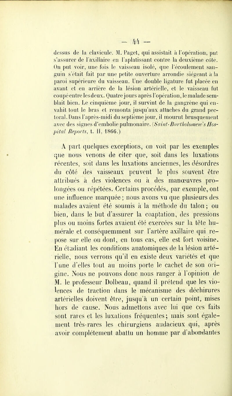 dessus de la clavicule. M. Paget, qui assistait à l'opéraliou, put s'assurer de Taxillaire en l'aplatissant contre la deuxième côte. On put voir, une fois le vaisseau isolé, que l'écoulement san- guin s'était fait par une petite ouverture arrondie siégeant à la paroi supérieure du vaisseau. Une double ligature fut placée en avant et en arrière de la lésion artérielle, et le vaisseau fut coupé entre les deux. Quatre jours après l'opération, le malade sem- blait bien. Le cinquième jour, il survint de la gangrène qui en- valiit tout le bras et remonta jusqu'aux attaches du grand pec- toral. Dans l'après-midi du septième jour, il moui'ut brusquement avec des signes d'embolie pulmonaire. [Saint-BurtholomeicsHos- pital Reports, t. Il, 1866.) A part quelques exceptions, on voit par les exemples que nous venoiis de citer que, soit dans les luxations récentes, soit dans les luxations anciennes, les désordres du côté des vaisseaux peuvent le plus souvent être attiibués à des violences ou à des manœuvres pro- longées ou répétées. Cerlains procédés, par exemple, ont une influence marquée ; nous avons vu que plusieurs des malades avaient été soumis à la méthode du talon ; ou bien, dans le but d'assurer la coaptation, des pressions plus ou moins fortes avaient été exercées sur la tète hu- mérale et conséquemment sur l'artère axillaire ([ui re- pose sur elle ou dont, en tous cas, elle est fort voisine. En étudiant les conditions anatomiques de la lésion arté- rielle, nous verrons qu'il en existe deux variétés et que l'une d'elles tout au moins porte le cachet de son ori- gine. Nous ne pouvons donc nous ranger à l'opinion de M. le professeur Dolbeau, quand il prétend que les vio- lences de traction dans le mécanisme des déchirures artérielles doivent être, jusqu'à un certain point, mises hors de cause. Nous admettons avec lui que ces faits sont rares et les luxations fréquentes; mais sont égale- ment très-rares les chirurgiens audacieux qui, après avoir complètement abattu im homme par d'abontiantes