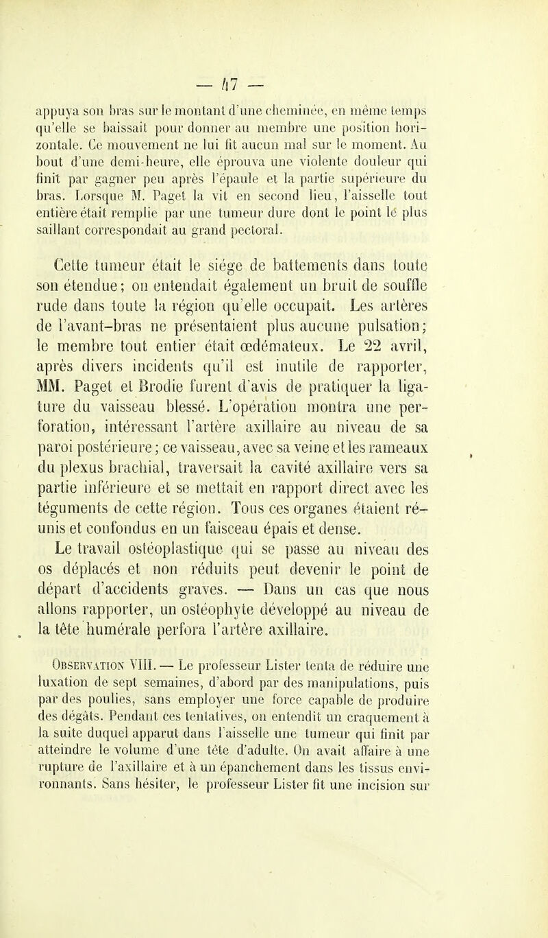 — /i7 — appuya son bras sur le niontanl d'une cheminée, en même temps qu'elle se baissait pour donner au membre une position liori- zontale. Ce mouvement ne lui fit aucun mal sur le moment. Au bout d'une demi-heure, elle éprouva une violente douleur qui finit par gagner peu après l'épaule et la partie supérieure du bras. Lorsque M. Paget la vit en second lieu, l'aisselle tout entière était remplie par une tumeur dure dont le point le plus saillant correspondait au grand pectoral. Cette tumeur était le siège de battements dans toute son étendue; ou entendait également un bruit de .souffle rude dans toute la région qu'elle occupait. Les artères de l'avant-bras ne présentaient plus aucune pulsation; le membre tout entier était œdémateux. Le 22 avril, après divers incidents qu'il est inutile de rapporter, MM. Paget et Brodie furent davis de pratiquer la liga- ture du vaisseau blessé. L'opération montra une per- foration, intéressant l'artère axillaire au niveau de sa paroi postérieure ; ce vaisseau, avec sa veine elles rameaux du plexus brachial, traversait la cavité axillaire vers sa partie inférieure et se mettait en rapport direct avec les téguments de cette région. Tous ces organes étaient ré- unis et confondus en un faisceau épais et dense. Le travail ostéoplastique qui se passe au niveau des os déplacés et non réduits peut devenir le point de départ d'accidents graves. — Dans un cas que nous allons rapporter, un ostéophyte développé au niveau de la tête humérale perfora l'artère axillaire. Observation VIII.— Le professeur Lister tenta de réduire une luxation de sept semaines, d'abord par des manipulations, puis par des poulies, sans employer une force capable de produire des dégâts. Pendant ces tentatives, on entendit un craquement à la suite duquel apparut dans l'aisselle une tumeur qui finit par atteindre le volume d'une tète d'adulte. On avait affaire à une rupture de l'axillaire et à un épanchement dans les tissus envi- ronnants. Sans hésiter, le professeur Lister fit une incision sur