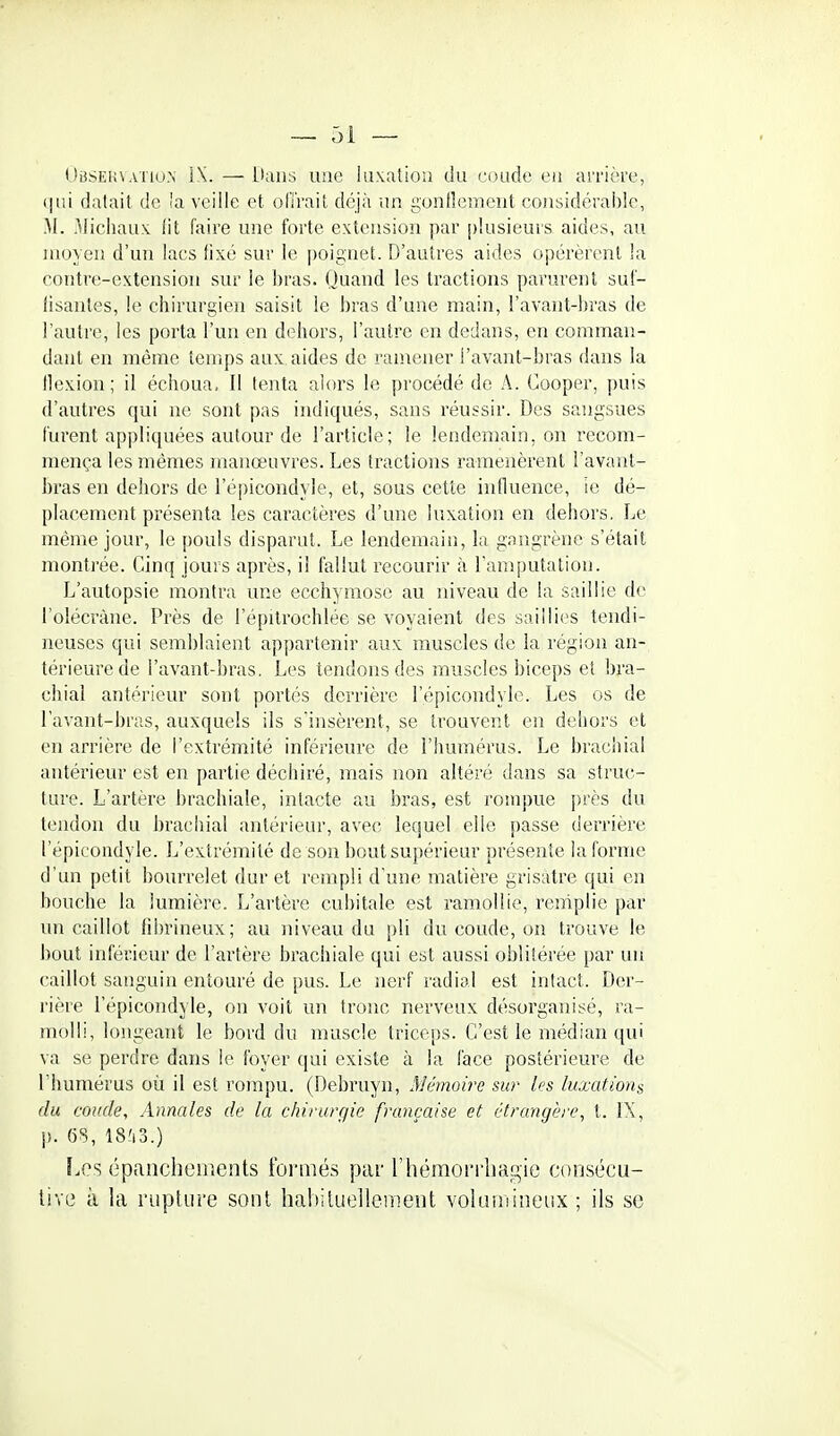 (>BSEi!VA'no.\ iX. — Dans une luxation du coude eu arrière, t|ui datait de la veille et oiïrait déjà un guntlement considérable, M. Michaux lit faire une forte extension par plusieurs, aides, au moyen d'un lacs !ixé sur le poignet. D'autres aides opérèrent la contre-extension sur le l)ras. Quand les tractions parurent suf- lisanles, le chirurgien saisit le bras d'une main, l'avant-bras de l'autre, les porta l'un en dehors, l'autre en dedans, en comman- dant en même temps aux aides de ramener l'avant-bras dans la flexion; il échoua. Il tenta alors le procédé de A. Cooper, puis d'autres qui ne sont pas indiqués, sans réussir. Des sangsues lurent appliquées autour de l'article; le lendemain, on recom- mença les mêmes manœuvres. Les tractions ramenèrent l'avant- bras en dehors de l'épicondyle, et, sous cette influence, ie dé- placement présenta les caractères d'une luxation en dehors. Le même jour, le pouls disparut. Le lendemain, la gangrène s'était monti'ée. Cinq jours après, il fallut recourir à l'amputation. L'autopsie montra une ecchymose au niveau de la saillie de l'olécràne. Près de l'épitrochlée se voyaient des saillies tendi- neuses qui semblaient appartenir aux muscles de la région an- térieure de l'avant-bras. Les tendons des muscles biceps et bj'a- chial antérieur sont portés derrière l'épicondyle. Les os de l'avant-bras, auxquels ils sïnsèrent, se trouvent eii dehors et en arrière de l'extrémité inférieure de l'humérus. Le brachial antérieur est en partie déchiré, mais non altéré dans sa struc- ture. L'artère brachiale, intacte au bras, est rompue [)rès du tendon du brachial antérieur, avec lequel elle passe derrière l'épicondyle. L'extrémité de son bout supérieur présente la forme d'un petit bourrelet dur et rempli d'une matière grisâtre qui en bouche la lumière. L'artère cubitale est ramollie, remplie par un caillot fibrineux; au niveau du pli du coude, on trouve le bout inférieur de l'artère brachiale qui est aussi oblitérée par un caillot sanguin entouré de pus. Le nerf radial est intact. Der- rière l'épicondyle, on voit un tronc nerveux désorganisé, ra- molli, longeant le bord du muscle triceps. C'est le médian qui va se perdre dans le foyer qui existe à la face postérieure de l'humérus où il est rompu. (Debruyn, Mémoire sur les luxations du coude. Annales de la chirurgie française et étrangère, t. IX, p. 6S, 18?i3.) f.es épanchements formés par l'hémorrhagie consécu- live à la rupture sont habituellement volumineux ; ils se