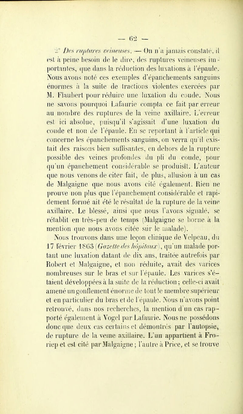 Des ruptures veinemes. ~ On n'a jamais constaté, il est à peine besoin de le dire, des ruptures veineuses im- portantes, (pie dans la réduction des luxations à l'épaule. Nous avons noté ces exemples d'épanchements sanguins énormes à la suite de tractions violentes exercées par M. Flaubert pour réduire une luxation du coude. Nous ne savons pourquoi Lafaurie compta ce fait par erreur au nond)re des ruptures de la veine axillaire. L'erreur est ici absolue, puisqu'il s'agissait d'une luxation du coude et non de l'épaule. En se reportant à l'article qui concerne les épancbements sanguins, on verra qu'il exis- tait des raisons bien suffisantes, en dehors de la rupture possible des veines profondes du pli du coude, })Our qu'un épanchement coneiilérable se produisît. L'auteur que nous venons de citer fait, de plus, allusion à un cas de Malgaigne que nous avons cité également. Rien ne prouve non plus que l'épanchement considérable et rapi- dement formé ait été le résultat de la rupture de la veine axillaire. Le blessé, ainsi que nous l'avons signalé, se rétablit en très-peu de temps (Malgaigne se borne à la mention que nous avons citée siir le malade). Nous trouvons dans une leçon clinique de Velpeau, du 17 février l^ij'à {Gazette(fes/iôjjit(n/i'),(\\i\m malade por- tant une luxation datant de dix ans, traitée autrefois par Robert et Malgaigne, et non réduite, avait des varices nombreuses sur le bras et sur l'épaule. Les varices s'é- taient développées à la suite de la réduction ; celle-ci avait amené un gonflement énorme de tout le membre supérieur et en particulier du bras et de l'épaule. Nous n'avons point retrouvé, dans nos recherches, la mention d'un cas rap- porté égalenient à Vogel par Lafaurie. Nous ne possédons donc que deux cas certains et démontrés par l'autopsie, de rupture de la veine axillaire. L'un appartient à Fro- riep et est cité par Malgaigne ; l'autre à Price, et se trouve