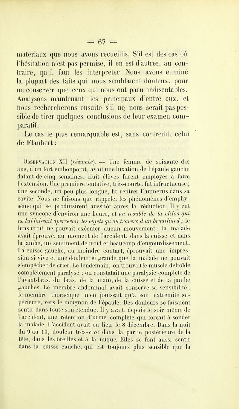 nmtériaiix que nous avons recueillis. S'il est des cas où l'hésitation n'est pas permise, il en est d'autres, au con- traire, qu il faut les interpréter. Nous avons éliminé la plupart des faits qui nous semblaient douteux, pour ne conserver que ceux qui nous ont paru indiscutables. Analysons maintenant les principaux d'entre eux, et nous rechercherons ensuite s'il ne nous serait pas pos- sible de tir'er quelques conclusions de leur examen com- paratif. Le cas le plus remarquable est, sans contredit, celui de Flaubert : Observation XII (l'ésumee). — Une femme de soixante-dix ans, d'un fort embonpoint, avait une luxation àe l'épaule gauclie datant de cinq semaines. Huit élèves furent employés à faire l'extension. Une première tentative, très-courte, fut iniructueuse ; une seconde, un peu plus longue, fit rentrer l'humérus dans sa cavité. Nous ne faisons que rappeler les phénomènes d'emphy- sème qui se produisirent aussitôt après la réduction. Il y eut une syncope d'environ une heure, et un trouble de la vision qui ne lui laissait apercevoir les objets qu au travers d'un brouillard ; le bras droit ne pouvait exécuter aucun mouvement ; la malade avait éprouvé, au moment de l'accident, dans la cuisse et dans la jambe, un sentiment de froid et beaucoup d'engourdissement. La cuisse gauche, au moindre contact, éprouvait une impres- sion si vive et une douleur si grande que la malade ne pouvait s'empêcher de crier.Le lendemain, on trouvaille muscle deltoïde complètement paralysé : ou constatait une paralysie complète de l'avant-bras, du bras, de la main, de la cuisse et de la jambe gauches. Le membre abdominal avait conservé sa sensibilité ; le membre thoracique n'en jouissait qu'à son extrémité su- périeure, vers le moignon de l'épaule. Des douleurs se faisaient sentir dans toute son étendue. Il y avait, depuis le soir même de l'accident, une rétention d'urine complète qui forçait à sonder la malade. L'accident avait eu lieu le 8 décembre. Dans la imit du 9 au 10, douleur très-vive dans la partie postérieure delà tète, dans les oreilles et à la nuque. Elles se font aussi sentir dans la cuisse gauche, qui est toujours plus sensible que la