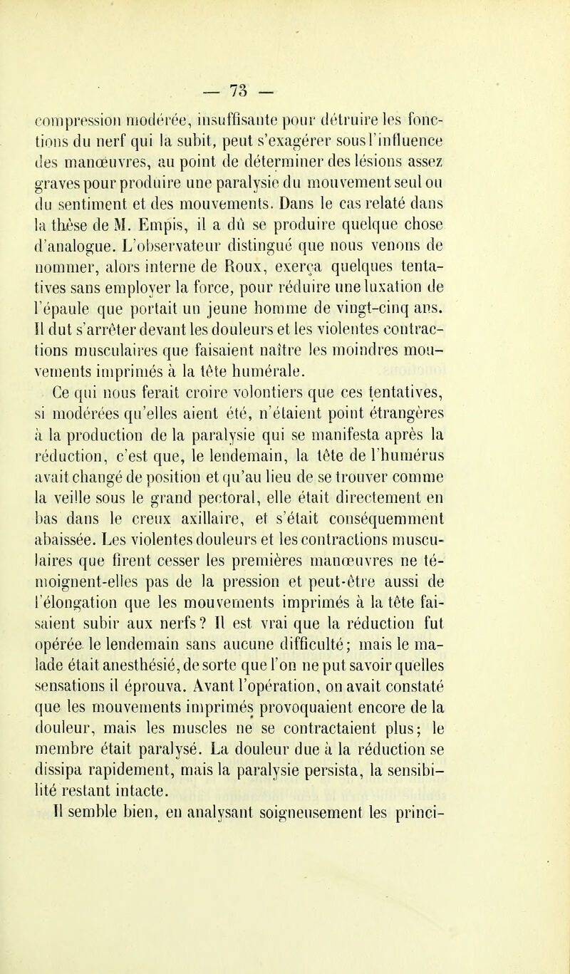 compression modérée, insuffisante pour détruire les fonc- tions du nerf qui la subit, peut s'exagérer sous l'influence des manoeuvres, au point de déterminer des lésions assez graves pour produire une paralysie du mouvement seul ou du sentiment et des mouvements. Dans le cas relaté dans la thèse de M. Empis, il a dû se produire quelque chose d'analogue. L'observateur distingué que nous venons de nommer, alors interne de Roux, exerça quelques tenta- tives sans employer la force, pour réduire une luxation de l'épaule que portait un jeune homme de vingt-cinq ans. Il dut s'arrêter devant les douleurs et les violentes contrac- tions musculaires que faisaient naître les moindres mou- vements imprimés à la tète humérale. Ce qui nous ferait croire volontiers que ces tentatives, si modérées qu'elles aient été, n'étaient point étrangères à la production de la paralysie qui se manifesta après la réduction, c'est que, le lendemain, la tête de l'humérus avait changé de position et qu'au lieu de se trouver comme la veille sous le grand pectoral, elle était directement en bas dans le creux axillaire, et s'était conséquemment abaissée. Les violentes douleurs et les contractions muscu- laires que firent cesser les premières manœuvres ne té- moignent-elles pas de la pression et peut-être aussi de l'élongation que les mouvements imprimés à la tête fai- saient subir aux nerfs? Il est vrai que la réduction fut opérée, le lendemain sans aucune difficulté; mais le ma- lade était anesthésié, de sorte que l'on ne put savoir quelles sensations il éprouva. Avant l'opération, on avait constaté que les mouvements imprimés provoquaient encore de la douleur, mais les muscles ne se contractaient plus; le membre était paralysé. La douleur due à la réduction se dissipa rapidement, mais la paralysie persista, la sensibi- lité restant intacte. Il semble bien, en analysant soigneusement les princi-