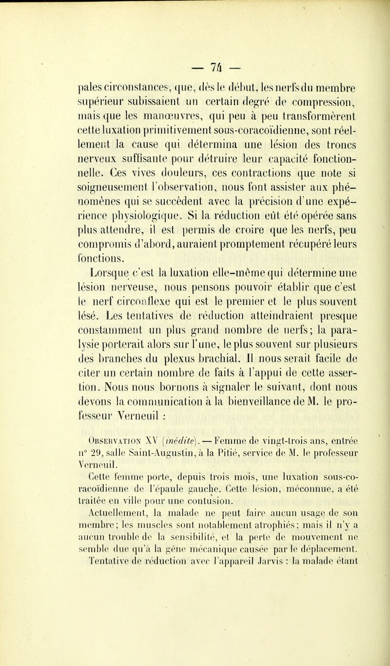 pales circonstances, que, dès le début, les nerfs du mcimbre supérieur subissaient un certain degré de compression, mais que les manœuvres, qui peu à peu transformèrent cette luxation primitivement sous-coracoïdienne, sont réel- lement la cause qui détermina une lésion des troncs nerveux suffisante pour détruire leur capacité fonction- nelle. Ces vives douleurs, ces contractions que note si soigneusement l'observation, nous font assister aux phé- nomènes qui se succèdent avec la précision d'une expé- rience physiologique. Si la réduction eût été opérée sans plus attendre, il est permis de croire que les nerfs, peu compromis d'abord, auraient promptement récupéré leurs fonctions. Lorsque c'est la luxation elle-même qui détermine une lésion nerveuse, nous pensons pouvoir établir que c'est le nerf circonflexe qui est le premier et le plus souvent lésé. Les tentatives de réduction atteindraient presque constamment un plus grand nombre de nerfs; la para- lysie porterait alors sur l'une, le plus souvent sur plusieurs des branches du plexus brachial. Il nous serait facile de citer un certain nombre de faits à l'appui de cette asser- tion. Nous nous bornons à signaler le suivant, dont nous devons la comnmnication à la bienveillance de M. le pro- fesseur Verneuil : Obseiwation XV [inédite). — Femme de vingt-trois ans, entrée n° 29,, salle Saint-j\ugustin, à la Pitié, service de M. le professeur Verneuil. Cette femme porte, depuis trois mois, une luxation sous-co- racoïdienne de l'épaule gauche. Celte lésion, méconnue, a été traitée en ville pour une contusion. Actuellement, la malade ne peut faire aucun usage de son membre; les muscles sont notablement atrophiés; mais il n'y a aucun trouble de la sensibilité, et la perle de mouvement ne semble due qu'à la géne mt!canique causée par le déplacement. Tentative de réduction avec l'appareil Jarvis : la malade étant