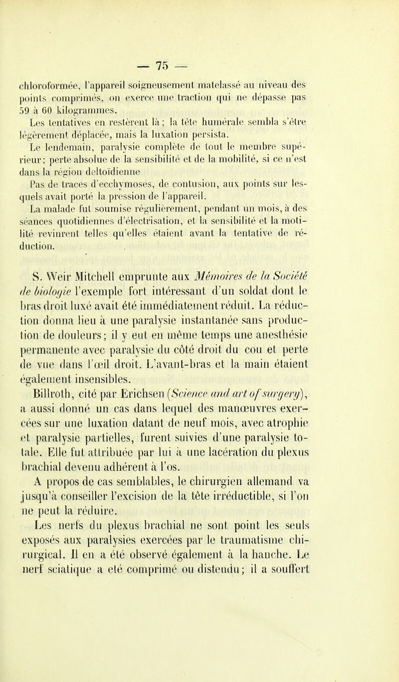 chloroformée, l'appareil soigneusement matelassé au niveau des points comprimés, on exerce une traction qui ne dépasse pas 59 à 60 kilogrammes. Les tentatives en restèrent là ; la tête humérale sembla s'être légèrement déplacée, mais la luxation persista. Le lendemain, paralysie complète de tout le membre supé- rieur; perte absolue de la sensibilité et de la mobilité, si ce n'est dans la région deltoïdienne Pas de traces d'ecchymoses, de contusion, aux points sur les- quels avait porté la pression de l'appareil. La malade fut soumise régulièrement, pendant un mois, à des séances quotidiennes d'électrisation, et la sensibilité et la moti- lité revinrent telles qu'elles étaient avant la tentative de ré- duction. S. Weir Mitchell emprunte aux Mémoires de la Société de biologie l'exemple fort intéressant d'un soldat dont le bras droit luxé avait été immédiatement réduit. La réduc- tion donna lieu à une paralysie instantanée sans produc- tion de douleurs ; il y eut en même temps une anesthésie permanente avec paralysie du côté droit du cou et perte de vue dans l'œil droit. L'avant-bras et la main étaient également insensibles. Billroth, cité par Erichsen [Science and art of surgery)^ a aussi donné un cas dans lequel des manœuvres exer- cées sur une luxation datant de neuf mois, avec atrophie et paralysie partielles, furent suivies d'une paralysie to- tale. Elle fut attribuée par lui à une lacération du plexus brachial devenu adhérent à l'os. A propos de cas semblables, le chirurgien allemand va jusqu'à conseiller l'excision de la tête irréductible, si l'on ne peut la réduire. Les nerfs du plexus brachial ne sont point les seuls exposés aux paralysies exercées par le traumatisme chi- rurgical. Il en a été observé également à la hanche. Le nerf sciatique a elé comprimé ou distendu; il a souffert