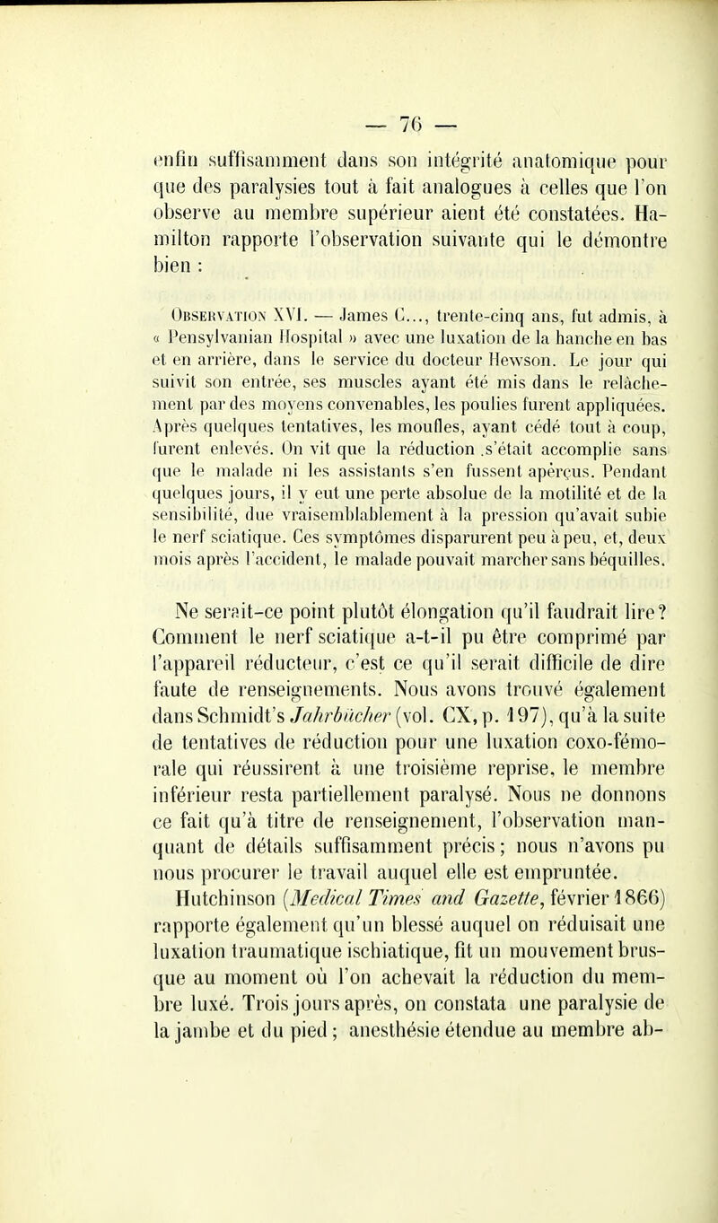 enfin suffisamment dans son intégrité anatomiqup pour que des paralysies tout à fait analogues à celles que l'on observe au membre supérieur aient été constatées. Ha- milton rapporte l'observation suivante qui le démontre bien : Observation XVI. — James C..., trente-cinq ans, fut admis, à « Pensylvanian Ifospital n avec une luxation de la hanche en bas et en arrière, dans le service du docteur Mewson. Le jour qui suivit son entrée, ses muscles ayant été mis dans le relâche- ment par des moyens convenables, les poulies furent appliquées. Après quelques tentatives, les moufles, ayant cédé tout à coup, Curent enlevés. On vit que la réduction .s'était accomplie sans que le malade ni les assistants s'en fussent aperçus. Pendant quelques jours, il y eut une perte absolue de la motilité et de la sensibilité, due vraisemblablement à la pression qu'avait subie le nerf sciatique. Ces symptômes disparurent peu à peu, et, deux mois après l'accident, le malade pouvait marcher sans béquilles. Ne serait-ce point plutôt élongation qu'il faudrait lire? Gomment le nerf sciatique a-t-il pu être comprimé par l'appareil réducteur, c'est ce qu'il serait difficile de dire faute de renseiffnements. Nous avons trouvé également daLnsSchmiàVs Ja/irbiic/ier {\o\. CX,p. 197), qu'à la suite de tentatives de réduction pour une luxation coxo-fémo- rale qui réussirent à une troisième reprise, le membre inférieur resta partiellement paralysé. Nous ne donnons ce fait qu'à titre de renseignement, l'observation man- quant de détails suffisamment précis ; nous n'avons pu nous procurer le travail auquel elle est empruntée. Hutchinson [Médical Times and (ïase^/i?, février 1866) rapporte également qu'un blessé auquel on réduisait une luxation traumatique ischiatique, fit un mouvement brus- que au moment où l'on achevait la réduction du mem- bre luxé. Trois jours après, on constata une paralysie de la jambe et du pied ; anesthésie étendue au membre ab-