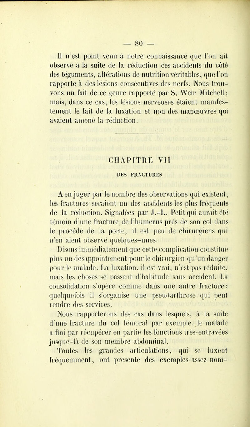 Il n'est point venu à notre connaissance que Ton ail observé à la suite de la réduction ces accidents du côté des téguments, altérations de nutrition véritables, que l'on rapporte à des lésions consécutives des nerfs. Nous trou- vons un fait de ce genre rapporté par S. Weir Mitchell ; mais, dans ce cas, les lésions nerveuses étaient manifes- tement le fait de la luxation et non des manœuvres qui avaient amené la réduction. CHAPITRE VU DES FRACTURES A en juger par le nombre des observations qui existent, les fractures seraient un des accidents les plus fréquents de la réduction. Signalées par J.-L. Petit qui aurait été témoin d'une fracture de l'humérus près de son col dans le procédé de la porle, il est peu de chirurgiens qui n'en aient observé quelques-unes. Disons immédiatement que cette complication constitue plus un désappointement pour le chirurgien qu'un danger jiour le malade. La luxation, il est vrai, n'est pas réduite, mais les choses se passent d'habitude sans accident. La consolidation s'opère comme dans une autre fracture: quelquefois il s'organise une pseuiiarthrose (pii peut rendre des services. Nous rapporterons des cas dans lesquels, à la suite d'une fracture du col fémoral par exemple, le malade a fini par récupérer en partie les fonctions très-entravées jusque-là de son membre abdominal. Toutes les grandes articulations, qui se luxent fréquemment, ont présenté des exemples assez nom-