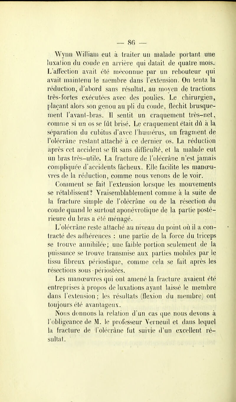 Wynn William eut à traiter un malade portant une luxation du coude en arrière qui datait de quatre mois. L'affection avait été méconnue par un rebouteur qui avait maintenu le membre dans l'extension. On tenta la réduction, d'abord sans résultat, au moyen de tractions très-fortes exécutées avec des poulies. Le chirurgien, plaçant alors son genou au pli du coude, fléchit brusque- ment l'avant-bras. Il sentit un craquement très-net, comme si un os se fût brisé. Le craquement était dû à la séparation du cubitus d'avec l'humérus, un fragment de l'olécrâne restant attaché à ce dernier os. La réduction après cet accident se fît sans difficulté, et la malade eut un bras très-utile. La fracture de l'olécrâne n'est jamais compliquée d'accidents fâcheux. Elle facilite les manœu- vres de la réduction, comme nous venons de le voir. Comment se fait l'extension lorsque les mouvements se rétablissent? Vraisemblablement comme à la suite de la fracture simple de l'olécrâne ou de la résection du coude quand le surtout aponévrotique de la partie posté- rieure du bras a été ménagé. L'olécrâne reste attaché au niveau du point où il a con- tracté des adhérences : une partie de la force du triceps se trouve annihilée; une faible portion seulement de la puissance se trouve transmise aux parties mobiles par le tissu fibreux péiiostique, comme cela se fait après les résections sous-périostées. Les manœuvres qui ont amené la fracture avaient été entreprises à propos de luxations ayant lais.sé le membre dans l'extension; les résultats (flexion du membre) ont toujours été avantageux. Nous donnons la relation d'un cas ({ue nous devons à l'obligeance de M. le professeur Verneuil et dans lequel la fracture de l'olécrâne fut suivie d'un excellent ré- sultat.