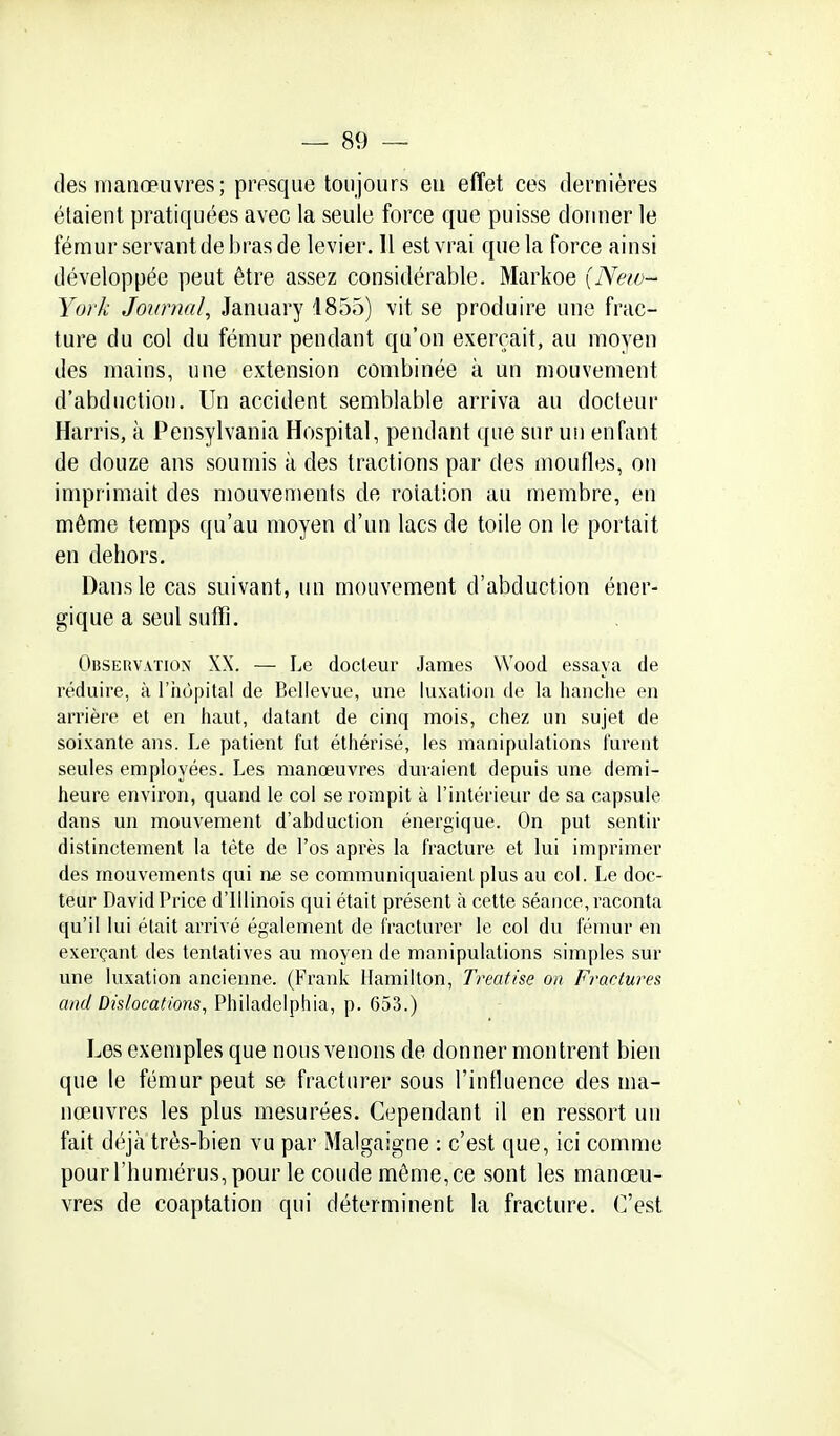 des manœuvres ; presque toujours eu effet ces dernières étaient pratiquées avec la seule force que puisse dormer le fémur servant de bras de levier. Il est vrai que la force ainsi développée peut être assez considérable. Markoe {Neto- York Journal, January 1855) vit se produire une frac- ture du col du fémur pendant qu'on exerçait, au moyen des mains, une extension combinée à un mouvement d'abduction. Un accident semblable arriva au docteur Harris, à Pensylvania Hospital, pendant que sur un enfant de douze ans soumis à des tractions par des moufles, on imprimait des mouvements de rotation au membre, en même temps qu'au moyen d'un lacs de toile on le portait en dehors. Dans le cas suivant, un mouvement d'abduction éner- gique a seul suffi. OiîSERV.vTiON XX. — lie docteur James Wood essaya de réduire, à l'iiupital de Bellevue, une luxation de la hanche en arrière et en haut, datant de cinq mois, chez un sujet de soixante ans. Le patient fut éthérisé, les manipulations furent seules employées. Les manœuvres duraient depuis une demi- heure environ, quand le col se rompit à l'intérieur de sa capsule dans un mouvement d'abduction énergique. On put sentir distinctement la tète de l'os après la fracture et lui imprimer des mouvements qui ne se communiquaient plus au col. Le doc- teur David Price d'Illinois qui était présent à cette séance, raconta qu'il lui était arrivé également de fracturer le col du fémur en exerçant des tentatives au moyen de manipulations simples sur une luxation ancienne. (Frank Hamilton, Trcatise on Fractures and Dislocations, Philadelphia, p. 653.) Les exemples que nous venons de donner montrent bien que le fémur peut se fracturer sous l'influence des ma- nœuvres les plus mesurées. Cependant il en ressort un fait déjà très-bien vu par Malgaigne : c'est que, ici comme pour l'humérus, pour le coude même, ce sont les manœu- vres de coaptation qui déterminent la fracture. C'est