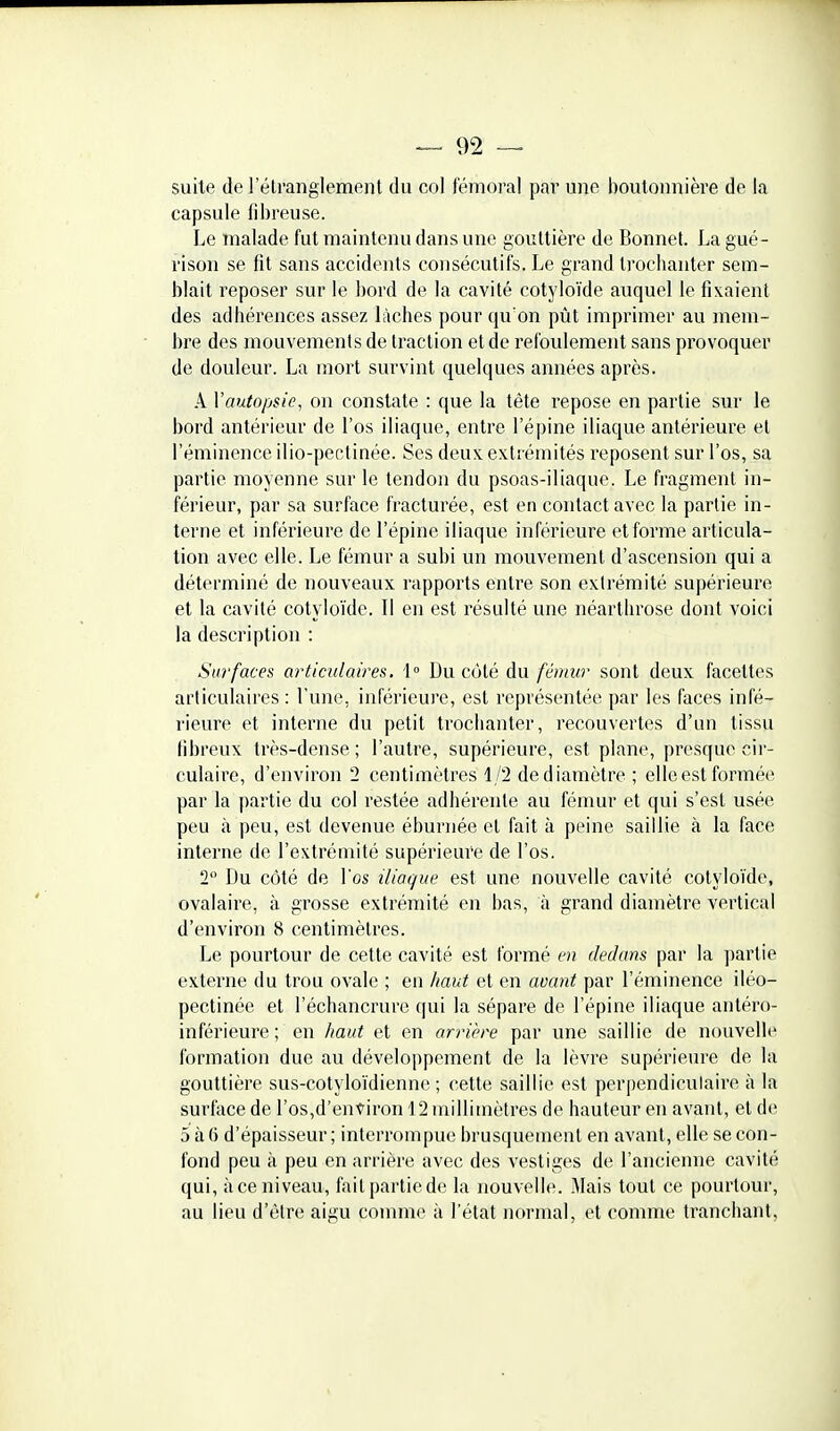 suite de l'étranglement du col fémoral par une boutonnière de la capsule fibreuse. Le malade fut maintenu dans une gouttière de Bonnet. La gué- rison se fit sans accidents consécutifs. Le grand trochanter sem- blait reposer sur le bord de la cavité cotyloïde auquel le fixaient des adhérences assez Liches pour qu'on pùt imprimer au mem- bre des mouvements de traction et de refoulement sans provoquer de douleur. La mort survint quelques années après. A Vatutopsie, on constate : que la tête repose en partie sur le bord antérieur de l'os iliaque, entre l'épine iliaque antérieure et l'éminence ilio-pectinée. Ses deux extrémités reposent sur l'os, sa partie moyenne sur le tendon du psoas-iliaque. Le fragment in- férieur, par sa surface fracturée, est en contact avec la partie in- terne et inférieure de l'épine iliaque inférieure et forme articula- tion avec elle. Le fémur a subi un mouvement d'ascension qui a déterminé de nouveaux rapports entre son extrémité supérieure et la cavité cotyloïde. Il en est résulté une néarthrose dont voici la description : Surfaces articulaires. 1° Du côté du fémur sont deux facettes articulaires : l'une, inférieure, est représentée par les faces infé- rieure et interne du petit trochanter, recouvertes d'un tissu fibreux très-dense ; l'autre, supérieure, est plane, presque cir- culaiie, d'environ 2 centimètres 1/2 de diamètre ; elle est formée par la partie du col restée adhérente au fémur et qui s'est usée peu à peu, est devenue éburnée et fait à peine saillie à la face interne de l'extrémité supérieure de l'os. 2° Du côté de Vos iliaque est une nouvelle cavité cotyloïde, ovalaire, à grosse extrémité en bas, à grand diamètre vertical d'environ 8 centimètres. Le pourtour de cette cavité est formé en dedans par la ])artie externe du trou ovale ; en haut et en auaiit par l'éminence iléo- pectinée et l'échancrure qui la sépare de l'épine iliaque antéro- inférieure ; en liaut et en arrière par une saillie de nouvelle formation due au développement de la lèvre supérieiu'e de la gouttière sus-cotyloïdienne ; cette saillie est perpendiculaire à la surface de l'os,d'environ 12 millimètres de hauteur en avant, et de 5 à 6 d'épaisseur; interrompue brusquement en avant, elle se con- fond peu à peu en arrière avec des vestiges de l'ancienne cavité qui, àce niveau, faitpartiede la nouvelle. Mais tout ce pourtour, au lieu d'être aigu comme h l'état normal, et comme tranchant.