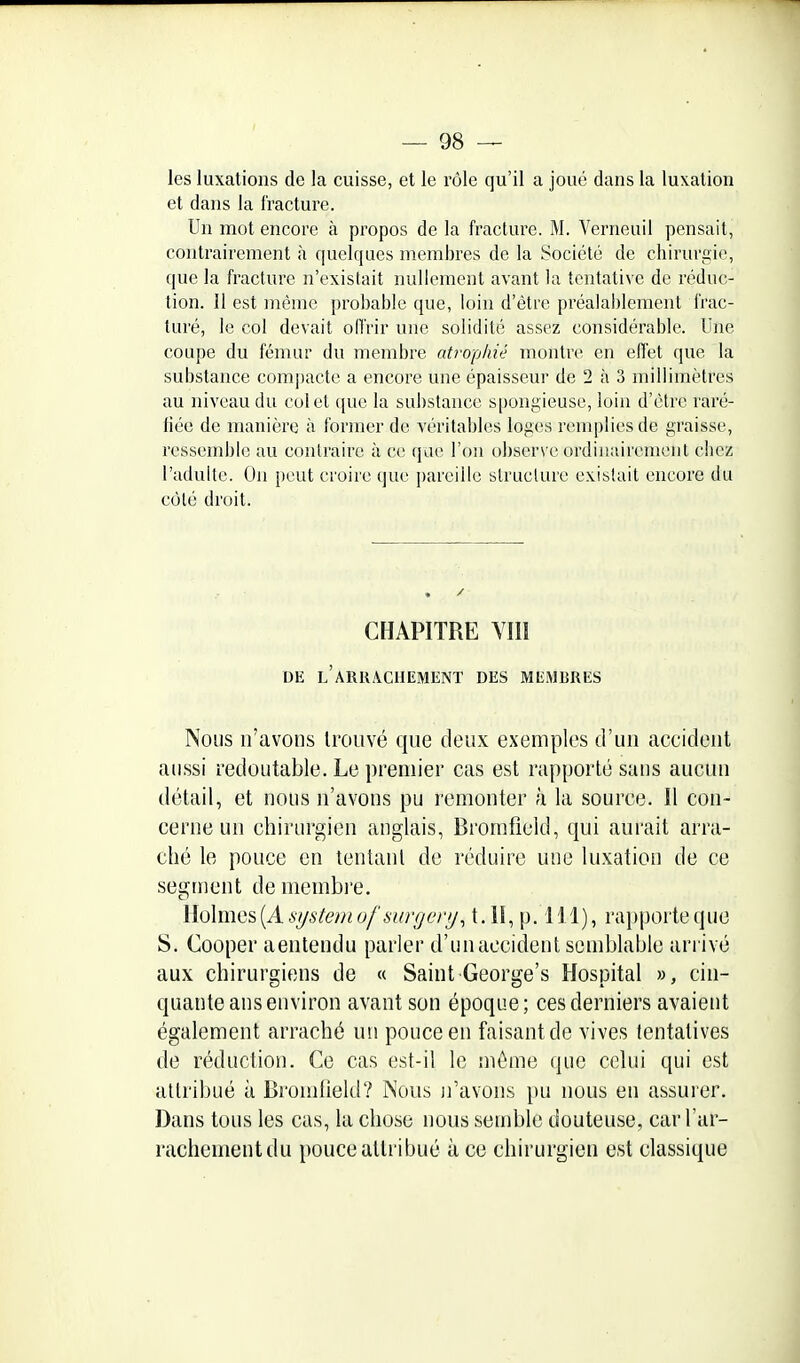 les luxations de la cuisse, et le rôle qu'il a joué dans la luxation et dans la fracture. Un mot encore à propos de la fracture. M. Verneuil pensait, contrairement à quelques membres de la Société de chirurgie, que la fracture n'existait nullement avant la tentative de réduc- tion. 11 est même probable que, loin d'être préalablement frac- turé, le col devait offrir une solidité assez considérable. Une coupe du fémur du membre atrophié montre en effet que la substance compacte a encore une épaisseur de 2 à 3 millimètres au niveau du col et que la substance spongieuse, loin d'être raré- fiée de manière à former de véritables loges remplies de graisse, ressemble au contraire à ce que l'on observe ordinairement chez l'adulte. On peut croire que pareille structure existait encore du côté droit. CHAPITRE VIII DE l'aRRACIIEMENT DES MEMBRES Nous n'avons trouvé que deux exemples d'un accident aussi redoutable. Le premier cas est rapporté sans aucun détail, et nous n'avons pu remonter à la source. Il con- cerne un chirurgien anglais, Bromfield, qui aurait arra- ché le pouce en tentant de réduire une luxation de ce segment de meiubre. Holmes (A system ofsurgery, t. II, p. 111), ra})porte que S. Cooper aentendu parler d'un accident semblable arrivé aux chirurgiens de « Saint George's Hospital », cin- quante ans environ avant son époque; ces derniers avaient également arraché un pouce en faisant de vives tentatives de réduction. Ce cas est-il le même que celui qui est attribué à BromOeld? Nous n'avons })u nous en assurer. Dans tous les cas, la chose nous semble douteuse, car l'ar- rachement du pouce attribué à ce chirurgien est classique