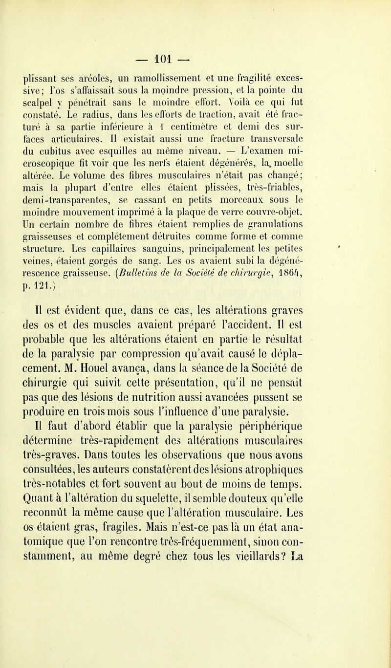 plissant ses aréoles, un ramollissement et une fragilité exces- sive; l'os s'aiïaissait sous la moindre pression, et la pointe du scalpel y pénétrait sans le moindre effort. Voilà ce qui fut constaté. Le radius, dans les efforts de traction, avait été frac- turé à sa partie inférieure à \ centimètre et demi des sur- faces articulaires. Il existait aussi une fracture transversale du cubitus avec esquilles au môme niveau. — L'examen mi- croscopique fit voir que les nerfs étaient dégénérés, la, moelle altérée. Le volume des fibres musculaires n'était pas changé; mais la plupart d'entre elles étaient plissées, très-friables, demi-transparentes, se cassant en petits morceaux sous le moindre mouvement imprimé à la plaque de verre couvre-objet. Un certain nombre de fibres étaient remplies de granulations graisseuses et complètement détruites comme forme et comme structure. Les capillaires sanguins, principalement les petites veines, étaient gorgés de sang. Les os avaient subi la dégéné- rescence graisseuse. {Bulletins de la Société de chirurgie, 186^i, p. 121.) Il est évident que, dans ce cas, les altérations graves des os et des muscles avaient préparé l'accident. Il est probable que les altérations étaient en partie le résultat de la paralysie par compression qu'avait causé le dépla- cement. M. Houel avança, dans la séance de la Société de chirurgie qui suivit cette présentation, qu'il ne pensait pas que des lésions de nutrition aussi avancées pussent se produire en trois mois sous l'influence d'une paralysie. Il faut d'abord établir que la paralysie périphérique détermine très-rapidement des altérations musculaires très-graves. Dans toutes les observations que nous avons consultées, les auteurs constatèrent des lésions atrophiques très-notables et fort souvent au bout de moins de temps. Quant à l'altération du squelette, il semble douteux qu'elle reconnût la même cause que l'altération musculaire. Les os étaient gras, fragiles. Mais n'est-ce pas là un état ana- tomique que l'on rencontre très-fréquemment, sinon con- stamment, au même degré chez tous les vieillards? La