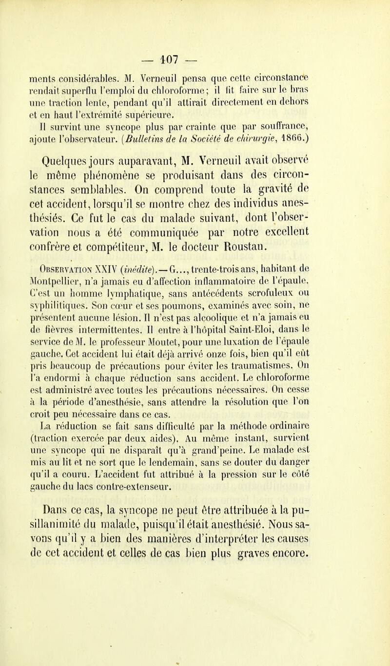 — 407 — ments considérables. M. Verneuil pensa que cette circonstance rendait superflu l'emploi du chloroforme; il lit faire sur le bras une traction lente, pendant qu'il attirait directement en dehors et en haut l'extrémité supérieure. Il survint une syncope plus par crainte que par souffrance, ajoute l'observateur. [Bulletins de la Société de chirurgie, 1866.) Quelques jours auparavant, M. Verneuil avait observé le même phénomène se produisant dans des circon- stances semblables. On comprend toute la gravité de cet accident, lorsqu'il se montre chez des individus anes- thésiés. Ce fut le cas du malade suivant, dont l'obser- vation nous a été communiquée par notre excellent confrère et compétiteur, M. le docteur Roustan. Observation XXIV (met/ïVe). —G..., trente-trois ans, habitant de Montpellier, n'a jamais eu d'affection inflammatoire de l'épaule. C'est un homme lymphatique, sans antécédents scrofuleux ou syphilitiques. Son cœur et ses poumons, examinés avec soin, ne présentent aucune lésion. Il n'est pas alcoolique et n'a jamais eu de fièvres intermittentes. Il entre à l'hôpital Saint-Eloi, dans le service de M, le professeur Moutet, pour une luxation de l'épaule gauche. Cet accident lui était déjà arrivé onze fois, bien qu'il eût pris beaucoup de précautions pour éviter les traumatismes. On l'a endormi à chac|ue réduction sans accident. Le chloroforme est administré avec toutes les précautions nécessaires. On cesse à la période d'anesthésie, sans attendre la résolution que l'on croit peu nécessaire dans ce cas. La réduction se fait sans difficulté par la méthode ordinaire (traction exercée par deux aides). Au même instant, survient une syncope qui ne disparaît qu'à grand'peine. Le malade est mis au lit et ne sort que le lendemain, sans se douter du danger qu'il a couru. L'accident fut attribué à la pression sur le côté gauche du lacs contre-extenseur. Dans ce cas, la syncope ne peut être attribuée à la pu- sillanimité du malade, puisqu'il était anesthésié. Nous sa- vons qu'il y a bien des manières d'interpréter les causes de cet accident et celles de cas bien plus graves encore.