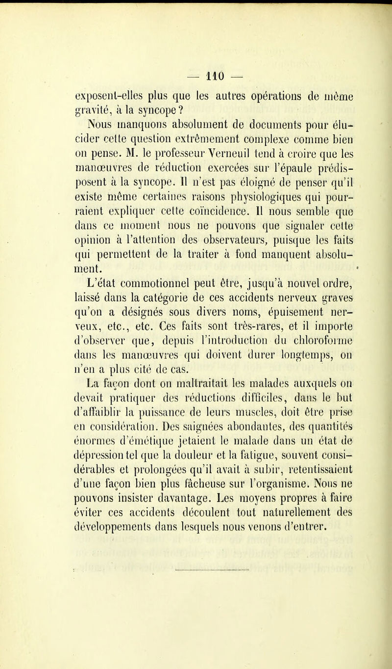 exposeiil-elles plus que les autres opérations de même gravité, a la syncope? Nous manquons absolument de documents pour élu- cider cette question extrêmement complexe comme bien on pense. M. le professeur Verneuil tend à croire que les manœuvres de réduction exercées sur l'épaule prédis- posent à la syncope. Il n'est pas éloigné de penser qu'il existe même certaines raisons physiologiques qui pour- raient expliquer celte coïncidence. Il nous semble que dans ce moment nous ne pouvons que signaler celte opinion à l'attention des observateurs, puisque les faits qui permettent de la traiter à fond manquent absolu- ment. L'état commotionnel peut être, jusqu'à nouvel ordre, laissé dans la catégorie de ces accidents nerveux graves qu'on a désignés sous divers noms, épuisement ner- veux, etc., etc. Ces faits sont très-rares, et il importe d'observer que, depuis l'introduction du chloroforme dans les manœuvres qui doivent durer longtemps, on n'en a plus cité de cas. La façon dont on maltraitait les raaladtjs auxquels on devait pratiquer des réductions difficiles, dans le but d'atTaiblir la puissance de leurs muscles, doit être prise en considération. Des saignées abondantes, des quantités énormes d'émélique jetaient le malade dans un état de dépression tel que la douleur et la fatigue, souvent consi- dérables et prolongées qu'il avait à subir, retentissaient d'une façon bien plus fâcheuse sur l'organisme. Nous ne pouvons insister davantage. Les moyens propres à faire éviter ces accidents découlent tout naturellement des développements dans lesquels nous venons d'entrer.