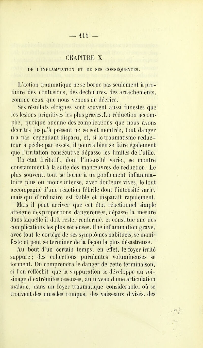 CllÂPîTRP] X DE l'inflammation ET DE SES CONSÉQUENCES. I/iiction traumatique ne se borne pas seulement à pro- duire des contusions, des déchirures, des arrachements, comme ceux que nous venons de décrire. Ses résultats éloignés sont souvent aussi funestes que les lésions primitives les plus graves.La réduction accom- plie, quoique aucune des complications que nous avons décrites jusqu'à présent ne se soit montrée, tout danger n'a pas cependant disparu, et, si le traumatisme réduc- teur a péché par excès, il pourra bien se faire également que l'irritation consécutive dépasse les limites de l'utile. Un état irritatif, dont l'intensité varie, se montre constamment à la suite des manœuvres de réduction. Le plus souvent, tout se borne à un gonflement inflamma- toire plus ou moins intense, avec douleurs vives, le tout accompagné d'une réaction fébrile dont l'intensité varie, mais qui d'ordinaire est faible et disparaît rapidement. Mais il peut arriver que cet état réactionnel simple atteigne des proportions dangereuses, dépasse la mesure dans laquelle il doit rester renfermé, et constitue une des complications les plus sérieuses. Une inllammation grave, avec tout le coi tége de ses symptômes habituels, se mani- feste et peut se terminer de la façon la plus désastreuse. Au bout d'un certain temps, en effet, le foyer irrité suppure; des collections purulentes volumineuses se forment. On comprendra le danger de cette terminaison, si l'on réfléchit que la suppuration se développe au voi- sinage d'extrémités osseuses, au niveau d'une articulation malade, dans un foyer traumatique considérable, oii se trouvent des muscles rompus, des vaisseaux divisés, des /m} ■