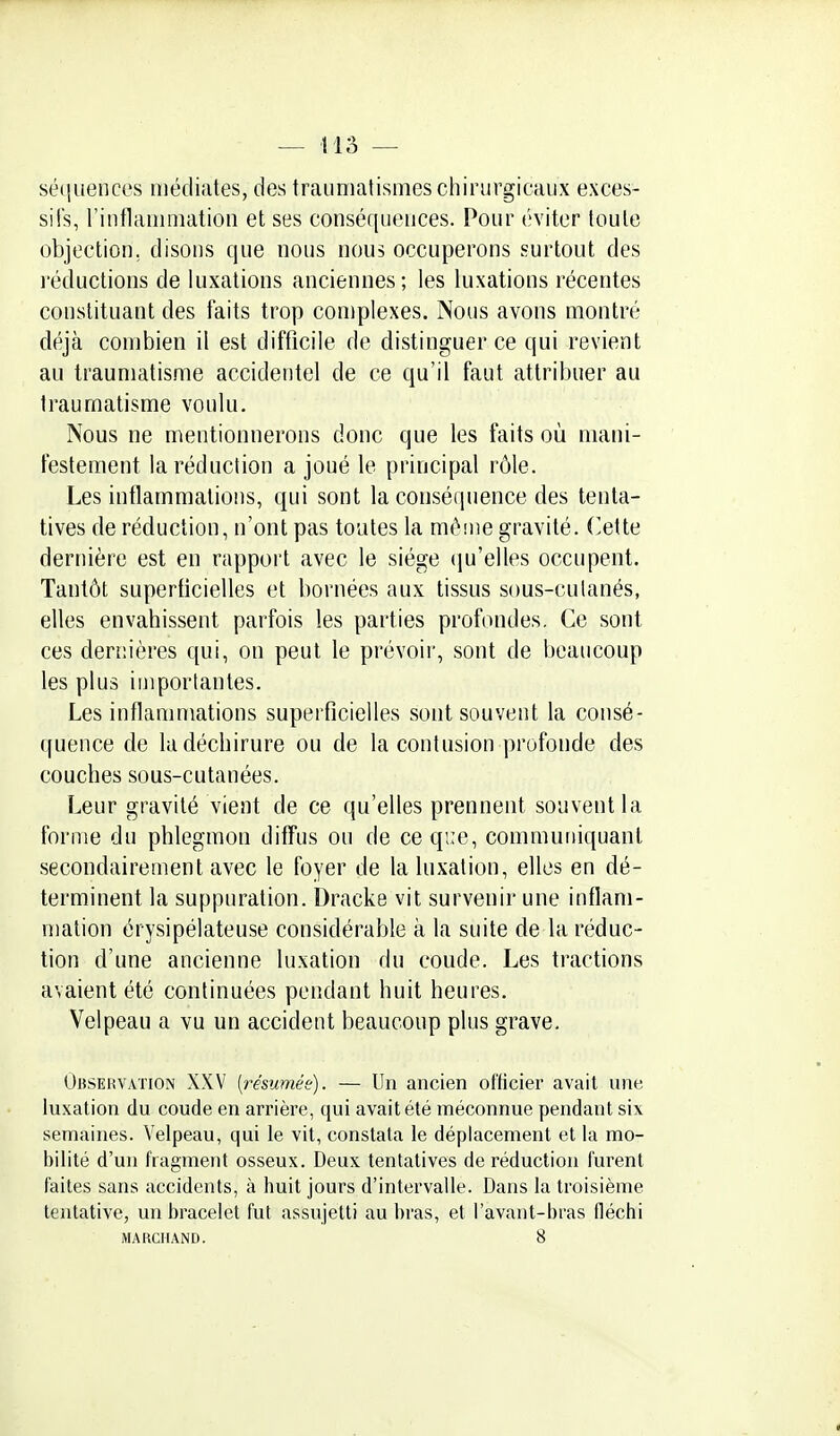 séquences médiates, des traumatismes chirurgicaux exces- sifs, rinflaiiimation et ses conséquences. Pour éviter toute objection, disons que nous nous occuperons surtout des réductions de luxations anciennes; les luxations récentes constituant des faits trop complexes. Nous avons montré déjà combien il est difficile de distinguer ce qui revient au traumatisme accidentel de ce qu'il faut attribuer au traumatisme voulu. Nous ne mentionnerons donc que les faits où mani- festement la réduction a joué le principal rôle. Les inflammations, qui sont la conséquence des tenta- tives de réduction, n'ont pas toutes la mèine gravité, ('ette dernière est en rapport avec le siège qu'elles occupent. Tantôt superficielles et bornées aux tissus sous-cutanés, elles envahissent parfois les parties profondes. Ce sont ces dernières qui, on peut le prévoir, sont de beaucoup les plus importantes. Les inflammations superficielles sont souvent la consé- quence de la déchirure ou de la contusion profonde des couches sous-cutanées. Leur gravité vient de ce qu'elles prennent souvent la forme du phlegmon diffus ou de ce que, communiquant secondairement avec le foyer de la luxation, elles en dé- terminent la suppuration. Dracke vit survenir une inflam- mation érysipélateuse considérable à la suite de la réduc- tion d'une ancienne luxation du coude. Les tractions avaient été continuées pendant huit heures, Velpeau a vu un accident beaucoup plus grave. Observation XXV {résumée). — Un ancien officier avait une luxation du coude en arrière, qui avait été méconnue pendant six semaines. Velpeau, qui le vit, constata le déplacement et la mo- bilité d'un fragment osseux. Deux tentatives de réduction furent faites sans accidents, à huit jours d'intervalle. Dans la troisième tentative, un bracelet fut assujetti au bras, et l'avant-bras fléchi MARCHAND. 8