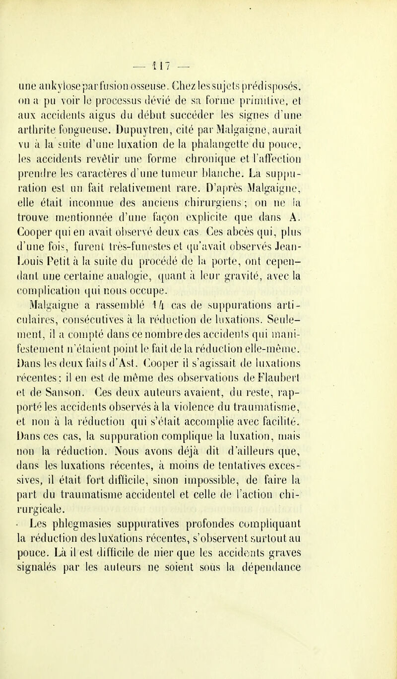 une ankyiosepari'usion osseuse. Chez lessii jets prédisposés, on a pu voir le processus dévié de sa forme primitive, et aux accidents aigus du début succéder les signes d'une arthrite fongueuse. Dupuytren, cité par Malgaigne, aurait vu à la suite d'une luxation de la phalangette du ponce, les accidents revêtir une forme chronique et raffeclion prendre les caractères d'une tumeur hlaiiche. La suppu- ration est un fait relativement rare. D'après ^Jalgaigne, elle était inconnue des anciens chirurgiens ; on lU] la trouve mentionnée d'une façon explicite que dans A. Cooper qui en avait observé deux cas. Ces abcès qui, plus d'une fois, furent très-funestes et qu'avait observés .Tean- Louis Petit à la suite du procédé de la porte, ont cepen- dant une certaine analogie, quant à leur gravité, avec la complication iiui nous occupe. Malgaigne a rassemblé \k cas de suppurations arti- culaires, consécutives à la réduction de luxations. Seule- ment, il a conqîté dans ce nombredes accidenis qui mani- festement n'étaient point le fait de la réduction elle-mèiue. Dans les deux failsd'Âst. Cooper il s'agissait de luxations récentes ; il en est de même des observations de Flaubert et de Sanson. Ces deux auteurs avaient, du reste, rap- porté les accidents observés à la violence du traumatisnie, et non à la réduction qui s'élait accomplie avec facilité. Dansées cas, la suppuration complique la luxation, mais non la réduction. Nous avons déjà dit d'ailleurs que, dans les luxations récentes, à moins de tentatives exces- sives, il était fort difficile, sinon impossible, de faire la part du traumatisme accidentel et celle de l'action chi- rurgicale. ■ Les phlegmasies suppuratives profondes compliquant la réduction des luxations récentes, s'observent surtout au pouce. Là il est difficile de nier que les accidents graves signalés par les auteurs ne soient sous la dépendance