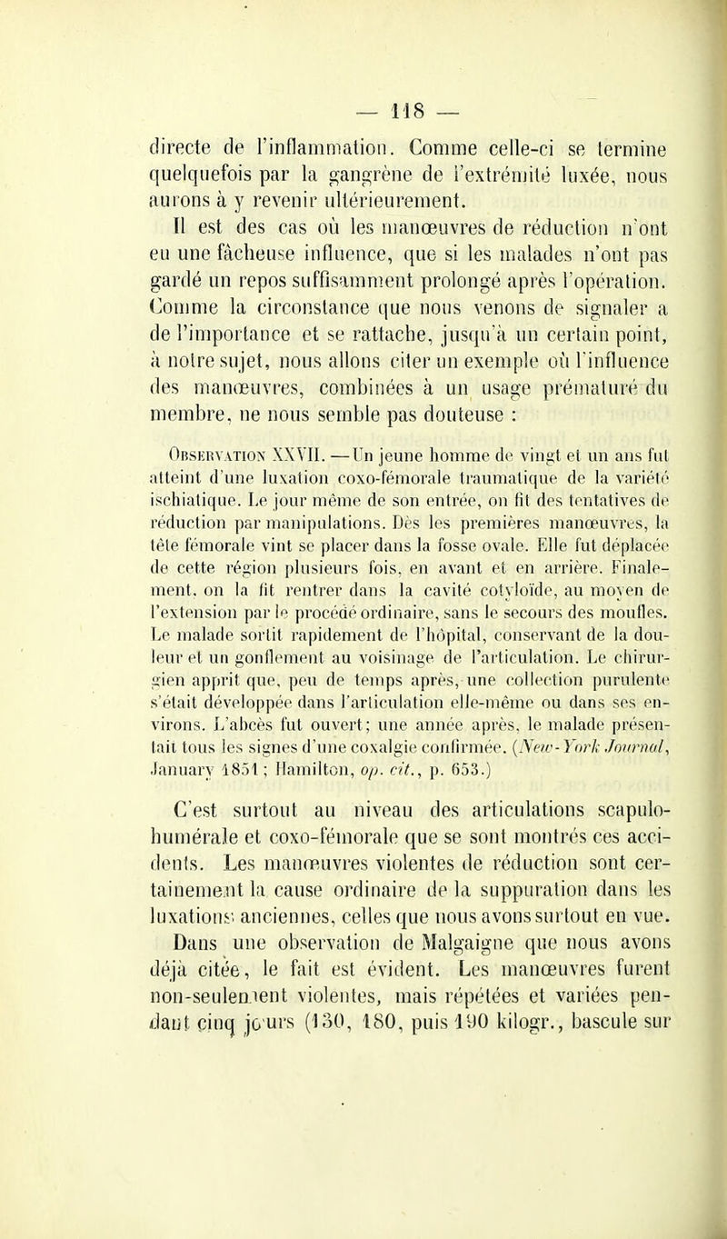 directe de l'inflammation. Comme celle-ci se termine quelquefois par la gangrène de l'extrémité luxée, nous aurons à y revenir ultérieurement. ïl est des cas où les manœuvres de réduction n'ont eu une fâcheuse influence, que si les malades n'ont pas gardé un repos suffisamment prolongé après l'opération. (]omme la circonstance que nous venons de signaler a de l'importance et se rattache, jusqu'à un certain point, à notre sujet, nous allons citer un exemple où l'influence des manœuvres, combinées à un usage prématuré du membre, ne nous semble pas douteuse : Observatiox XXVII. —Un jeune homme de vingt et vm ans fut atteint d'une luxation coxo-fémorale traumatique de la variété iscliiatique. Le jour même de son entrée, on fit des tentatives de réduction par manipulations. Dès les premières manœuvres, la tête fémorale vint se placer dans la fosse ovale. Elle fut déplacée de cette région plusieurs fois, en avant et en arrière. Finale- ment, on la fit rentrer dans la cavité cotyloïde, au moyen de l'extension par le procédé ordinaire, sans le secours des moufles. Le malade sortit rapidement de l'hôpital, conservant de la dou- leur et un gonflement au voisinage de l'articulation. Le chirur- gien apprit que, peu de temps après, une collection purulente s'était développée dans l'articulation elle-même ou dans ses en- virons. L'abcès fut ouvert; une année après, le malade présen- tait tous les signes d'une coxalgie confirmée. {New-Yorl; Joiniud, .lanuary 1851 ; Hamilton, o/v. cit., p. 653.) C'est surtout au niveau des articulations scapulo- humérale et coxo-fémorale que se sont montrés ces acci- dents. Les manœ,uvres violentes de réduction sont cer- taineme.nt la cause ordinaire de la suppuration dans les luxationi'. anciennes, celles que nous avons surtout en vue. Dans une observation de Malgaigne que nous avons déjà citée, le fait est évident. Les manœuvres furent non-seulement violentes, mais répétées et variées pen- daiil, pinq jo urs (130, 180, puis 190 kilogr., bascule sur
