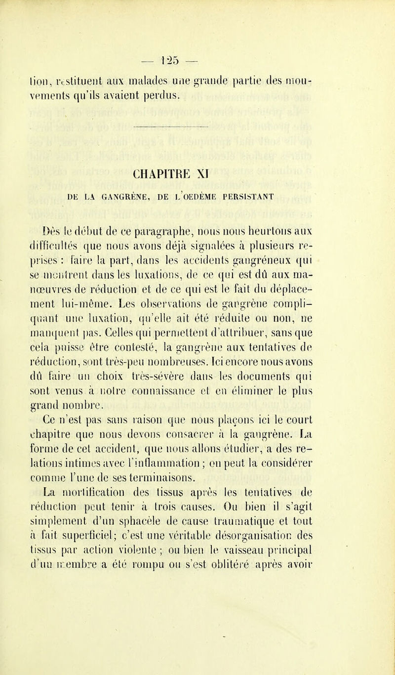 — 1-25 — lion, rcslitueiit aux malades une grancle partie des mou- vements qu'ils avaient perdus. CHAPITRE XI DE LA GANGRÈNE, DE l'oEDÈME PERSISTANT Dès le début de ce paragraphe, nous nous heurtons aux difficultés que nous avons déjà signalées à plusieurs re- prises : faire la part, dans les accidents gangréneux ([ui se m'jiitrenl dans les luxations, de ce qui est dû aux ma- nœuvres de réduction et de ce qui est le fait du déplace- ment lui-môme. Les observations de gangrène compli- quant une luxation, qu'elle ait été réduite ou non, ne manipient pas. Celles qui permettent d'attribuer, sans que cela puisse être contesté, la gangrène aux tentatives de réduction, sont très-peu nombreuses. Ici encore nous avons dû faire un choix très-sévère dans les documents qui sont venus à notre connaissance et en éliminer le plus grand nombre. Ce n'e.sl pas sans l aison que nous plaçons ici le court chapitre que nous devons consacrer à la gangrène. La forme de cet accident, que nous allons étudier, a des re- lations intimes avec l'inflammation ; on peut la considérer comme l'une de ses terminaisons. La morlitication des tissus après les tentatives de réduction peut tenir à trois causes. Ou bien il s'agit simplement d'un sphacèle de cause traumatique et tout à fait superficiel; c'est une véritable désorganisation des tissus par action violente ; ou bien le vaisseau principal d'un ir.embre a été rompu ou s'est oblitéré après avoir