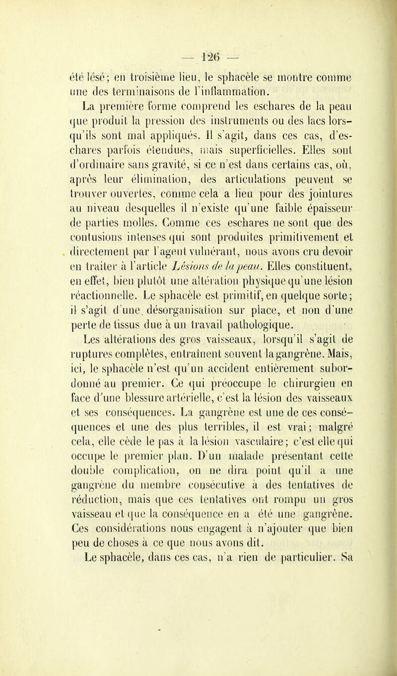 été lésé; en troisième lieu, le sphacèle se montre comme une des terminaisons de Tinflammation. La première forme comprend les eschares de la peau (juc produit la pression des instruments ou des lacs lors- qu'ils sont mal appliqués. 11 s'agit, dans ces cas, d'es- chares parfois étendues, mais superficielles. Elles sont d'ordinaire sans gravité, si ce n'est dans certains cas, où, après leur élimination, des articulations peuvent se trouver ouvertes, comme cela a lieu pour des jointures au niveau desquelles il n'existe qu'une faible épaisseur de parties molles. Comme ces eschares ne sont que des contusions inîenses qui sont produites primitivement et directetnent par l'agent vulnérant, nous avons cru devoir en traiter à l'article Lésions de la peau. Elles constituent, en effet, bien plutôt une altération physique qu'une lésion réactionnelle. Le sphacèle est primitif,en quelque sorte; il s'agit d une, désorganisation sur place, et non d'une perte de tissus due à un travail pathologique. Les altérations des gros vaisseaux, lorsqu'il s'agit de ruptures complètes, entraînent souvent la gangrène. Mais, ici, le sphacèle n'est qu'un accident entièrement subor- donné au premier. Ce qui préoccupe le chirurgien en face d'une blessure artérielle, c'est la lésion des vaisseaux et ses conséquences. La gangrène est une de ces consé- quences et une des plus terribles, il est vrai ; malgré cela, elle cède le pas à la lésion vasculaire; c'est elle qui occupe le premier plan. D'un malade présentant cette double complication, on ne dira point qu'il a une gangrène du membre consécutive à des tentatives de réduction, mais que ces tentatives ont rompu un gros vaisseau et que la conséquence en a été une gangrène. Ces considérations nous engagent à n'ajouter que bien peu de choses à ce que nous avons dit. Le sphacèle, dans ces cas, n'a rien de particulier. Sa