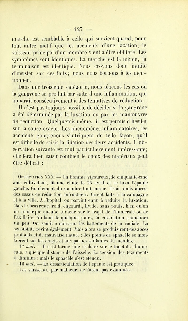 marche est semblable à celle qui survient quand, pour tout autre motif que les accidents d'une luxation, le vaisseau principal d'un membre vient à être oblitéré. Les symptômes sont identiques. La marche est la même, la terminaison est identique. Nous croyons donc inutile d'insister sur ces faits; nous nous bornons à les men- tionner. Dans une troisième catégorie, nous plaçons les cas où la gangrène se produit par suite d'une inflammation, qui apparaît consécutivement à des tentatives de réduction. Il n'est pas toujours possible de décider si la gangrène a été déterminée par la luxation ou par les manœuvres de réduction. Quelquefois même, il est permis d'hésiter sur la cause exacte. Les phénomènes inflammatoires, les accidents gangréneux s'intriquent de telle façon, qu'il est difficile de saisir la fdialion des deux accidents. L'ob- servation suivante est tout particulièrement intéressante; elle fera bien saisir combien le choix des matériaux peut être délicat : Observation XXX.— I n homme vij;om'eux,de cinquante-cinq ans, cultivateur, fit une chute le 26 avril, et se luxa l'épaule gauche. Gonllement du membre tout entier. Trois mois après, des essais de réduction infructueux furent faits à la canq)agne et à la ville. A l'hôpital, on parvint enfin à réduire la luxation. .Mais le bras reste froid, engourdi, livide, sans pouls, bien qu'on ne remarque aucune tumeur sur le trajet de l'humérale ou de l'axillaire. Au bout de quelques jours, la circulation s'améliora un peu. On sentit à nouveau les battements de la radiale. La sensibilité revint également. Mais alors se produisirent des abcès profonds et de mauvaise nature ; des points de sphacète se mon- trèrent sur les doigts et aux parties saillantes du membre. P'' mai.— It s'est formé une eschare sur le trajet de l'humé- rale, à quelque distance de l'aisselle. La tension des téguments a diminué; mais le sphacète s'est étendu. 16 mai. — La désarticulation de l'épaule est pratiquée. t.ies vaisseaux, par malheur, ne furent pas examinés.