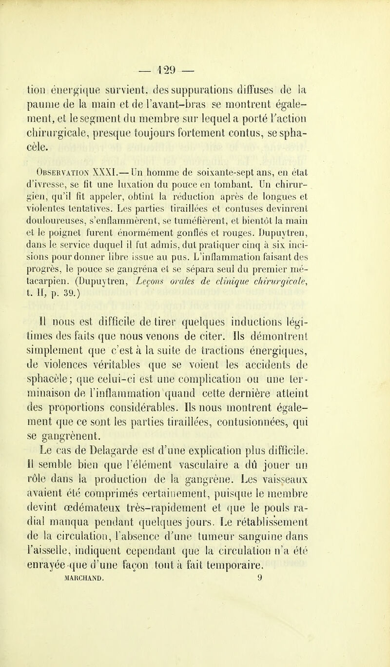 — 129 — tion énergique survient, des suppurations diffuses de la paume de la main et de l'avant-bras se montrent égale- ment, et le segment du membre sur lequel a porté l'action chirurgicale, presque toujours fortement contus, sespha- cèle. OnsEfi VAïiON XXXI.— Un homme de soixante-sept ans, en état d'ivresse, se fit une luxation du pouce en tombant. Un chirur- gien, qu'il fit appeler, obtint la réduction après de longues et violentes tentatives. Les parties tiraillées et contuses devinrent douloureuses, s'enflammèrent, se tuméfièrent, et bientôt la main et le poignet furent énormément gonflés et l'ouges. iJupuytren, dans le service duquel il fut admis, dut pratiquer cinq à six inci- sions pour donner libre issue au pus. L'inflammation faisant des progrès, le pouce se gangréna et se sépara seul du premier mé- tacarpien. (Dupuytren, Leçons orales de clinique chirurgicole, t. II, p. 39.) Il nous est difficile de tirer quelques inductions légi- times des faits que nous venons de citer. Ils démontrent simplement que c'est à la suite de tractions énergiques, de violences véritables que se voient les accidents de sphacèle; que celui-ci est une complication ou une ter- minaison de l'inflammation quand cette dernière atteint des proportions considérables. Ils nous montrent égale- ment que ce sont les parties tiraillées, contusionnées, qui se gangrènent. Le cas de Delagarde est d'une explication plus difficile. Il semble bien que l'élément vasculaire a dû jouer un rôle dans la production de la gangrène. Les vaisseaux avaieîit été comprimés certainement, puisque le membre devint œdémateux très-rapidement et (jue le pouls ra- dial manqua pendant quelques jours. Le rétablissement de la circulation, l'absence d'une tumeur sanguine dans l'aisselle, indiquent cependant que la circulation n'a été enrayée-que d'une façon tout à fait temporaire.
