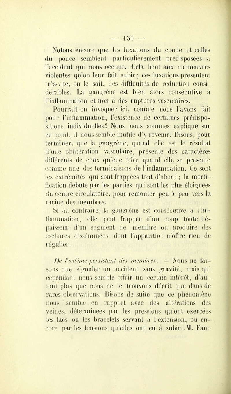 Notons encore que les luxations du coude et celles du i)ouce semblent particulièrement prédisposées à l'accident qui nous occupe. Cela tient aux manœuvres violentes qu'on leur fait subir ; ces luxations présentent très-vite, on le sait, des difficultés de réduction consi- dérables. La gangrène est bien alors consécutive à rinflamraation et non à des ruptures vasculaires. Pourrait-on invoquer ici, comme nous l'avons fait pour l'iniiammation, l'existence de certaines prédispo- sitions individuelles? Nous nous sommes expliqué sur ce point, il nous semble inutile d'y revenir. Disons, pour terminer, que la gangrène, quand elle est le résultat d'une oblitération vasculaire, présente des caractères ditîérents de ceux qu'elle ofiVe quand elle se présente comme une des terminaisons de l'inflammation. Ce sont les extrémités qui sont frappées tout d'abord; la morti- fication débute par les parties qui sont les plus éloignées du centre circulatoire, pour remonter peu k peu vers la racine des membres. Si au contraire, la gangrène est consécutive k Tiu- tlanmialion, elle peut fiappei' d'un coup toute l'é- paisseur d'un segment de meini)re ou produire des escbares disséminées dont l'apparition n'oifre rien de réguliei'. De l'ii'dèhic persktant des membres. — iXous ne fai- sons que signaler un accident sans giavité, mais qui cependant nous semble offrir un certain intérêt, d'au- tant plus que nous ne le trouvons décrit que dans de rares observations. Disons de suiie que ce phénomène nous ■ semble en rappoit avec des altérations des veines, déterminées par les pressions ([n'ont exercées les lacs ou les bracelets servant ii l'extension, ou en- core par les tensions qu'elles ont eu k subir..M. Fanu