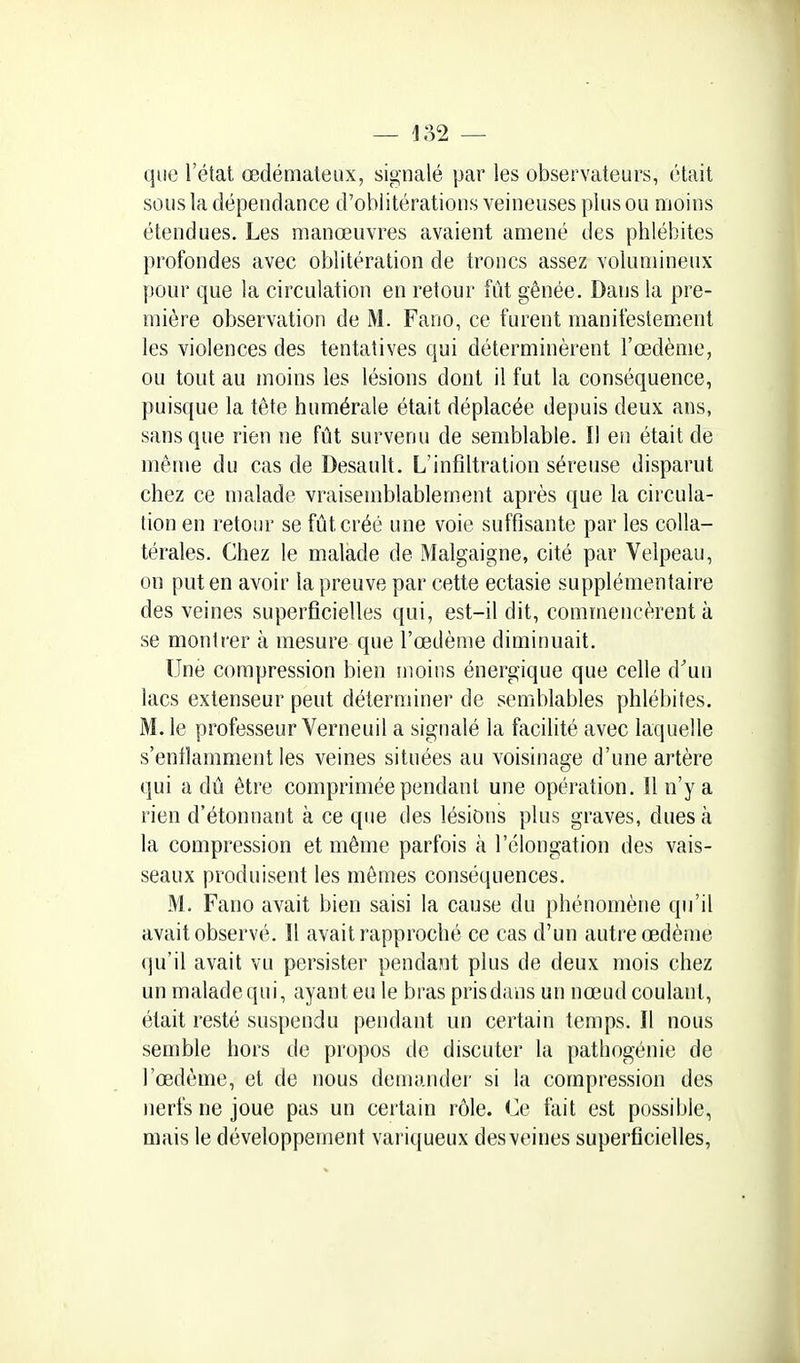 quo l'état œdémateux, signalé par les observateurs, était sous la dépendance d'oblitérations veineuses plus ou moins étendues. Les manœuvres avaient amené des phlébites profondes avec oblitération de troncs assez volumineux pour que la circulation en retour fût gênée. Dans la pre- mière observation de M. Fano, ce furent manifestement les violences des tentatives qui déterminèrent l'œdème, ou tout au moins les lésions dont il fut la conséquence, puisque la tête humérale était déplacée depuis deux ans, sans que rien ne fût survenu de semblable. Il en était de même du cas de Desault, L'infiltration séreuse disparut chez ce malade vraisemblablement après que la circula- tion en retour se fût créé une voie suffisante par les colla- térales. Chez le malade de Malgaigne, cité par Velpeau, on put en avoir la preuve par cette ectasie supplémentaire des veines superficielles qui, est-il dit, commencèrent à se montrer à mesure que l'œdème diminuait. Une compression bien moins énergique que celle d'un lacs extenseur peut déterminer de semblables phlébites. M. le professeur Verneuil a signalé la facilité avec laquelle s'enfiamment les veines situées au voisinage d'une artère qui a dû être comprimée pendant une opération. Il n'y a rien d'étonnant à ce que des lésions plus graves, dues à la compression et même parfois à l'élongation des vais- seaux produisent les mômes conséquences. M. Fano avait bien saisi la cause du phénomène qu'il avait observé. Il avait rapproché ce cas d'un autre œdème qu'il avait vu persister pendant plus de deux mois chez un malade qui, ayant eu le bras pris dans un nœud coulant, était resté suspendu pendant un certain temps. Il nous semble hors de propos de discuter la pathogénie de l'œdème, et de nous demander si la compression des nerfs ne joue pas un certain rôle. Ce fait est possible, mais le développement variqueux des veines superficielles,