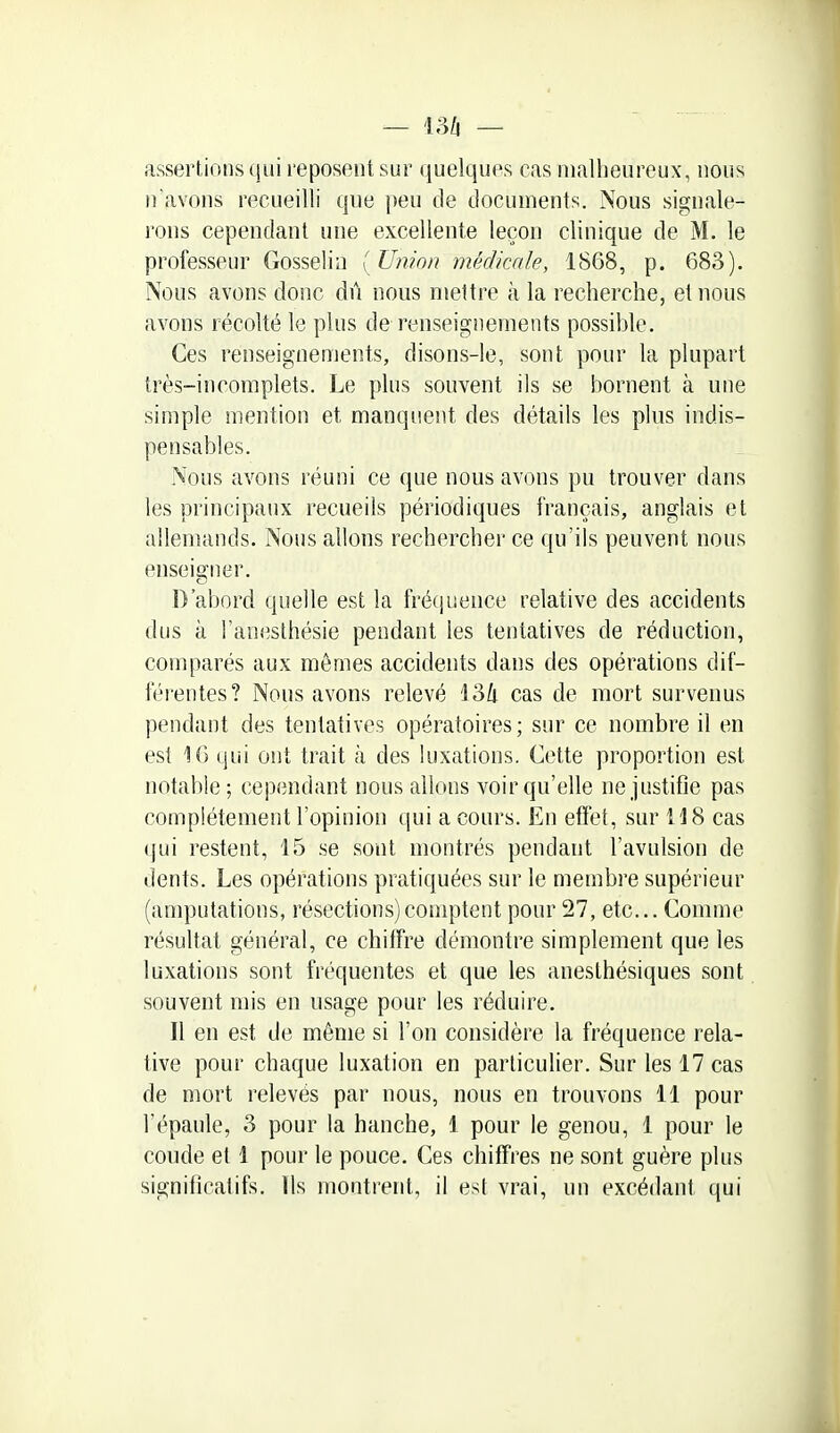 assertions (jiii reposent sur quelques cas malheureux, nous n'avons recueilli que peu de documents. Nous signale- rons cependant une excellente leçon clinique de M. le professeur Gosselia [Union médicale, 1868, p. 683). Nous avons donc dû nous mettre à la recherche, et nous avons récolté le plus de renseignements possible. Ces renseignements, disons-le, sont pour la plupart très-incomplets. Le plus souvent ils se bornent à une simple mention et manquent des détails les plus indis- pensables. Nous avons réuni ce que nous avons pu trouver dans les principaux recueils périodiques français, anglais et allemands. Nous allons rechercher ce qu'ils peuvent nous enseigner. D'abord quelle est la frétjuence relative des accidents dus k l'anesthésie pendant les tentatives de réduction, comparés aux mêmes accidents dans des opérations dif- féi entes? Nous avons relevé 134 cas de mort survenus pendant des tentatives opératoires; sur ce nombre il en est K) (jui ont trait à des luxations. Cette proportion est notable; cependant nous allons voir qu'elle ne justifie pas complètement l'opinion qui a cours. En effet, sur U8 cas qui restent, 15 se sont montrés pendant l'avulsion de dents. Les opérations pratiquées sur le membre supérieur (amputations, résections)comptent pour 27, etc.. Comme résultat général, ce chiffre démontre simplement que les luxations sont fréquentes et que les anesthésiques sont souvent mis en usage pour les réduire. Il en est de même si l'on considère la fréquence rela- tive pour chaque luxation en particulier. Sur les 17 cas de mort relevés par nous, nous en trouvons 11 pour l'épaule, 3 pour la hanche, 1 pour le genou, 1 pour le coude et 1 pour le pouce. Ces chiffres ne sont guère plus significatifs. Ils montrent, il est vrai, un excédant qui