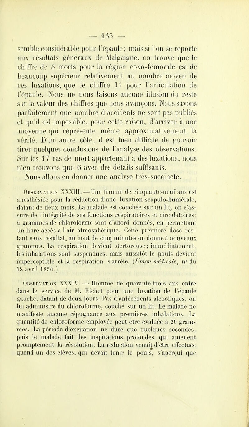 semble considérable poui' l'épaule; mais si l'on se reporte aux résultats généraux de Malgaigne, on trouve que le chiffre de 3 morts pour la région coxo-fémorale est de beaucoup supérieur relativement au nombre moyen de ces luxations, que le chiffre 11 pour l'articulation de l'épaule. Nous ne nous faisons aucune illusion du reste sur la valeur des chiffres que nous avançons. Nous savons parfaitement que nombre d'accidents ne sont pas publiés et qu'il est impossible, pour cette raison, d'arriver à une moyenne qui représente même approximativement la vérité. D'un autre côté, il est bien difficile de pouvoir tirer quelques conclusions de l'analyse des observations. Sur les 17 cas de mort appartenant à des luxations, nous n'en trouvons que 6 avec des détails suffisants. Nous allons en donner une analyse très-succincte. Observation XXXIII. — Une femme de cinquante-neuf ans est anestliésiée pour la réduction d'une luxation scapulo-humérale, datant de deux mois. La malade est couchée sur un lit, on s'as- sure de l'intégrité de ses fonctions respiratoires et circulatoires; Il gi'ammes de chloroforme sont d'abord donnés, eu [)ermettant un fibre accès à l'air atmosphérique. Cette première dose res- tant sans résultat, au bout de cinq minutes on donne A nouveaux grammes. I^a respiration devient stertoreuse ; immédiatement, tes inlialations sont suspendues, mais aussitôt le pouls devient imperceptible et la respiration s'arrête. (Union médicale, w du 18 avril 185Zi.) Observation XXXIV. — Homme de quarante-trois ans entre dans le service de M. Richet pour une luxation de l'épaule gauche, datant de deux jours. I^as d'antécédents alcooliques, on lui administre du chloroforme, couché sur un fit. Le malade ne manifeste aucune répugnance aux premières inhalations. La quantité de chlorofoi^e employée peut être évaluée à 20 gram- mes. La période d'excitation ne dure que quelques secondes, puis le malade fait des inspirations profondes qui amènent promptement la résolution. La réduction venait d'être effectuée quand un des élèves, qui devait tenir le pouls, s'aperçut que