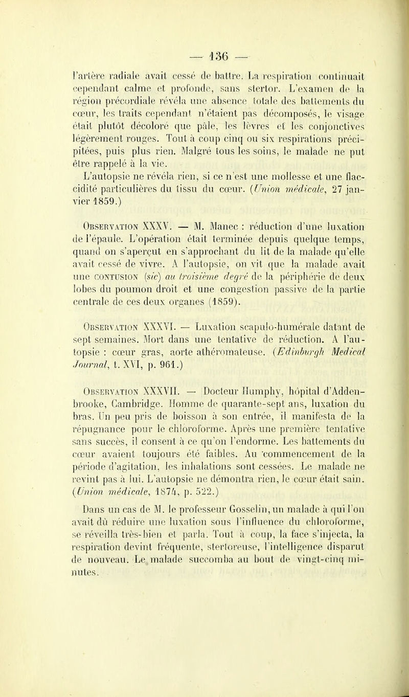 l'artère radiale avait cessé de battre. La respiration continuait cependant calme et pi'ofonde, sans stertor. L'examen de la région précordiale révéla une absence totale des battements du cœur, les traits cependant n'étaient pas décomposés, le visage était plutôt décoloré que pâle, les lèvres et les conjonctives légèrement rouges. Tout à coup cinq ou six respirations préci- pitées, puis plus rien. Malgré tous les soins, le malade ne put être rappelé à la vie. L'autopsie ne révéla rien, si ce n'est une mollesse et une flac- cidité particulières du tissu du cœur. {Union médicole, 27 jan- vier 1859.) Observation XXXV. — M. Manec : réduction d'une luxation de l'épaule. L'opération était terminée depuis quelque temps, quand on s'aperçut en s'approchant du lit de la malade qu'elle avait cessé de vivre. A l'autopsie, on vit que la malade avait une CONTUSION [sic] au troisième degri' de la périphérie de deux lobes du poumon droit et une congestion passive de la partie centrale de ces deux organes (1859). Observation XXXVL — Luxation scapulo-humérale datant de sept semaines. Mort dans une tentative de réduction. A l'au- topsie : cœur gras, aorte athérnmateuse. (Edinburgh Médical Journal, t. XVI, p. 961.) Observation XXXVIL — Docteur Humphy, hôpital d'Adden- brooke, Cambridge. Homme de quarante-sept ans, luxation du bras. Un peu pris de boisson à son entrée, il manifesta de la répugnance pour le chloroforme. Après une première tentative sans succès, il consent à ce qu'on l'endorme. Les battements du cœur avaient toujours été faibles. Au commencement de la période d'agitation, les inhalations sont cessées. Le malade ne revint pas à lui. L'autopsie ne démontra rien, le cœur était sain. (Union médicale, 1874, p. 5i2.) Dans un cas de M. le professeur Gosselin,un malade à qui I on avait dù réduire un(; luxation sous l'inlluence du chloroforme, se réveilla très-bien et parla. Tout à coup, la face s'injecta, la respiration devint fréquente, stertoreuse, l'intelligence disparut de nouveau. Le malade succomba au bout de vingt-cinq mi- nutes.