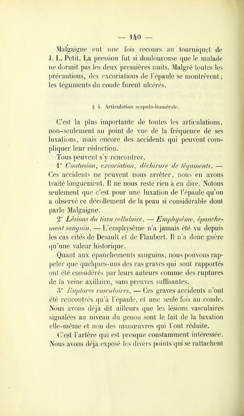 Malgaigiie eut, une fois recours au tourniriuet de J. L. Petit. La pression fut si douloureuse (jue le malade ne dormit pas les deux premières nuits. Malgré toutes les précautions, des excoriations de l'épaule se montrèrent ; les téguments du coude furent ulcérés. § 4. Articulation scapulo-humérale. C'est la plus importante de toutes les articulations, non-seulement au point de vue de la fréquence de ses luxations, mais encore des accidents qui peuvent com- pliquer leur réduction. Tous peuvent s'y rencontrer. Contusion^ excoriation^ fh'cJiiriire de téguments. — Ces accidents ne peuvent nous arrêter, nous en avons traité longuement. I! ne nous reste rien à en dire. Notons seulement que c'est pour une luxation de l'épaule qu'on a observé ce décollement de la peau si considérable dont parle Malgaigne. 2 Lésions du tissu cellulaire. — Emphysème., épanche- nient sanginn. — L'emphysème n'a jamais été vu depuis les cas cités de Desault et de Flaubert. Il n'a donc guère qu'une valeur historique. Quant aux épanchements sanguins, nous pouvons rap- peler que (|uelques-uns des cas graves qui sont rapportés ont été considérés par leurs auteurs comme des ruptures de la veine axillaire, sans preuves suffisantes. 3° Ruptures vasculaires. — Ces graves accidents n'ont été rencontrés qu'à l'épaule, et une seule fois au coude. Nous avons déjà dit ailleurs que les lésions vasculaires signalées au niveau du genou sont le fait de la luxation elle-même et non des manœuvres qui l'ont réduite. C'est l'artère qui est presque constamment intéressée. Nous avons déjà exposé les divers points qui se l'attachent