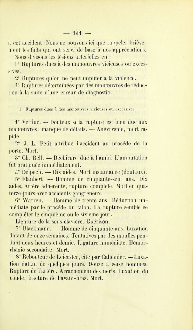 à cel accident. Nous no pouvons ici que rappeler briève- ment les faits qui ont servi de base à nos appréciations. i\ous divisons les lésions artérielles en : 1 Ruptures dues à des manœuvres vicieuses ou exces- sives. 2° Ruptures qu'on ne peut imputer à la violence. 3 Ruptures déterminées par des manœuvres de réduc- tion à la suite d'une erreur de diagnostic. 1 Ruptures dues à îles iiiiinœuvres vicieuses ou excessives. 1° Verduc. — Douteux si la rupture est bien due aux manœuvres ; manque de détails. — Anévrysme, mort ra- pide. 2 J.-L. Petit attribue l'accident au procédé de la porte. Mort. 3 Ch. Bell. — Déchirure due à l'ambi. L'amputation fut pratiquée immédiatement. Il Delpech. — Dix aides. Mort instantanée (douteux). 5° Flaubert, — Homme de cinquante-sept ans. Dix aides. Artère adhérente, rupture complète. Mort en qua- torze jours avec accidents gangréneux. 6 Warren. — Homme de trente ans. Réduction im- médiate par le procédé du talon. La rupture semble se compléter le cinquième ou le sixième jour. Ligature de la sous-clavière. Guérison. 7° Blackmann. — Homme de cinquante ans. Luxation datant de onze semaines. Tentatives par des moufles pen- dant deux heures et demie. Ligature immédiate. Hémor- rhagie secondaire. Mort. 8 Rebouteur de Leicester, cité par Callender. —Luxa- tion datant de quelques jours. Douze à seize hommes. Rupture de l'artère. Arrachement des nerfs. Luxation du coude, fracture de l'avant-bras. Mort.