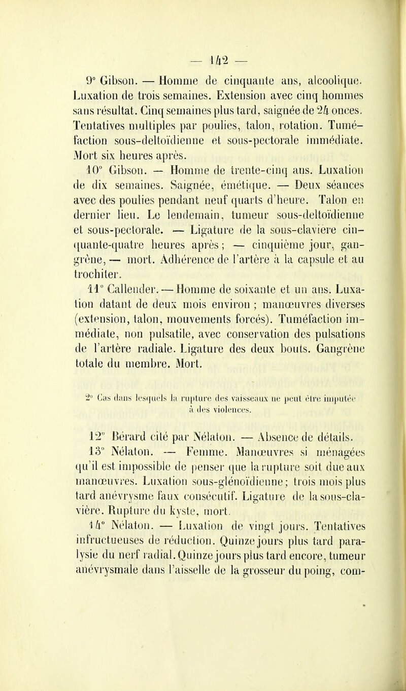 9° Gibson. — Homme de cinquante ans, alcoolique. Luxation de trois semaines. Extension avec cinq hommes sans résultat. Cinq semaines plus tard, saignée de 2!i onces. Tentatives multiples par poulies, talon, rotation. Tumé- faction sous-deltoïdienne et sous-pectorale immédiate. Mort six heures après. 10° Gibson. — Homme de trente-cinq ans. Luxation de dix semaines. Saignée, émétique. — Deux séances avec des poulies pendant neuf quarts d'heure. Talon eiî dernier lieu. Le lendemain, tumeur sous-deltoïdienne et sous-pectorale. — Ligature de la sous-claviere cin- ([uante-quatre heures après ; — cinquième jour, gan- grène, — mort. Adhérence de l'artère à la capsule et au trochiter. ir Callender.-—Homme de soixante et un ans. Luxa- tion datant de deux mois environ ; manœuvres diverses (extension, talon, mouvements forcés). Tuméfaction im- médiate, non pulsatile, avec conservation des pulsations de l'artère radiale. Ligature des deux bouts. Gangrène totale du membre. iMort. 2, Cas dans lcs(|U('ls la rupture des vaisseaux ne peut èlre injjiulée à des violences. 12 Bérard cité par Nélaton. — Absence de détails. lâ Nélaton. — Femme. Manœuvres si ménagées qu'il est impossible de penser que la rupture soit ducaux manœuvres. Luxation sous-glénoïdienne; trois mois plus tard anévrysme faux consécutif. Ligature de lasons-cla- vière. Rupture du kyste, mort, ili Nélaton. — Luxation de vingt jours. Tentatives infructueuses de réduction. Quinze jours plus tard para- lysie du nerf radial. Quinze jours plus tard encore, tumeur anévrysmale dans l'aisselle de la grosseur du poing, corn-