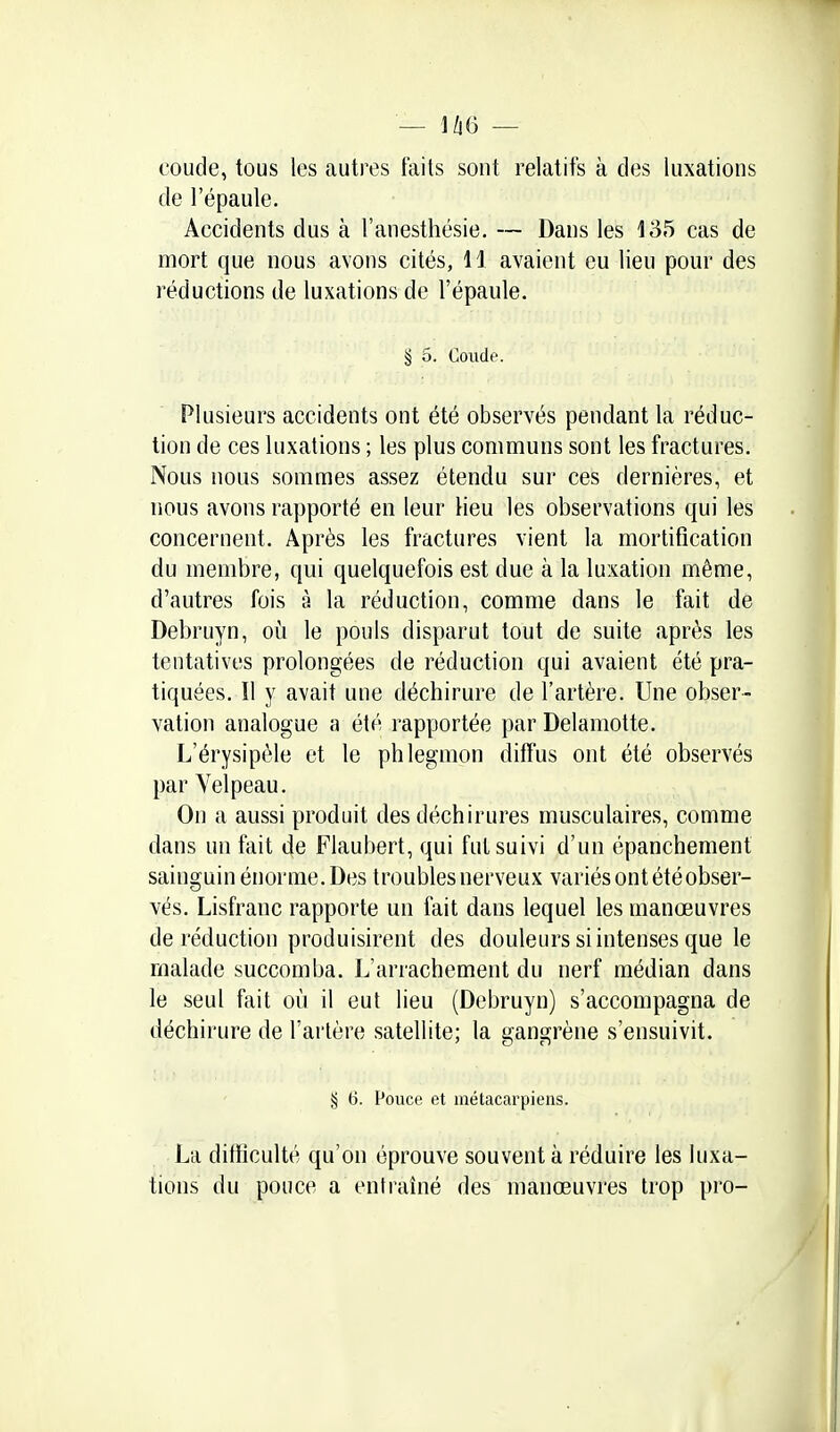 coude, tous les autres faits sont relatifs à des luxations de l'épaule. Accidents dus à l'anesthésie. — Dans les 135 cas de mort que nous avons cités, 11 avaient eu lieu pour des réductions de luxations de l'épaule. § 5. Coude. Plusieurs accidents ont été observés pendant la réduc- tion de ces luxations ; les plus communs sont les fractures. Nous nous sommes assez étendu sur ces dernières, et nous avons rapporté en leur Heu les observations qui les concernent. Après les fractures vient la mortification du membre, qui quelquefois est due à la luxation même, d'autres fois à la réduction, comme dans le fait de Debruyn, où le pouls disparut tout de suite après les tentatives prolongées de réduction qui avaient été pra- tiquées. Il y avait une déchirure de l'artère. Une obser- vation analogue a été rapportée par Delamotte. L'érysipèle et le phlegmon diffus ont été observés par Yelpeau. On a aussi produit des déchirures musculaires, comme dans un fait de Flaubert, qui fut suivi d'un épanchement sainguin énorme. Des troubles nerveux variés ont été obser- vés. Lisfranc rapporte un fait dans lequel les manœuvres de réduction produisirent des douleurs si intenses que le malade succomba. L'arrachement du nerf médian dans le seul fait où il eut lieu (Debruyn) s'accompagna de déchirure de l'ai'lère satellite; la gangrène s'ensuivit. § ti. Pouce et métacarpiens. La ditïiculté qu'on éprouve souvent à réduire les luxa- tions du pouce a entraîné des manœuvres trop pro-