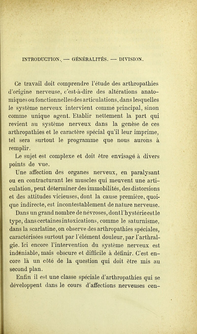 INTRODUCTION..— GÉNÉRALITÉS. — DIVISION. Ce travail doit comprendre l'étude des arthropathies d'origine nerveuse, c'est-à-dire des altérations anato- miques ou fonctionnelles des articulations, dans lesquelles le système nerveux intervient comme principal, sinon comme unique agent. Etablir nettement la part qui revient au système nerveux dans la genèse de ces arthropathies et le caractère spécial qu'il leur imprime, tel sera surtout le programme que nous aurons à remplir. Le sujet est complexe et doit être envisagé à divers points de vue. Une affection des organes nerveux, en paralysant ou en contracturant les muscles qui meuvent une arti- culation, peut déterminer des immobilités, des distorsions et des attitudes vicieuses, dont la cause première, quoi- que indirecte, est incontestablement dénature nerveuse. Dans un grand nombre de névroses, dont l'hystérie est le type, dans certaines intoxications, comme le saturnisme, dans la scarlatine, on observe des arthropathies spéciales, caractérisées surtout par l'élément douleur, par l'arthral- gie. Ici encore l'intervention du système nerveux est indéniable, mais obscure et difficile à définir. C'est en- core là un côté de la question qui doit être mis au second plan. Enfin il est une classe spéciale d'arthropathies qui se développent dans le cours d'alFections nerveuses cen-