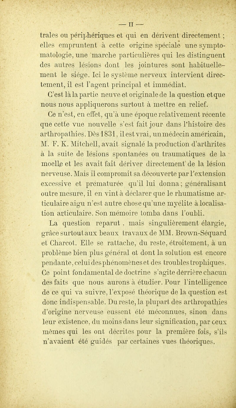 traies ou périphériques et qui en dérivent directement ; elles empruntent à cette origine spéciale une sympto- matologie, une 'marche particulières qui les distinguent des autres lésions dont les jointures sont habituelle- ment le siège. Ici le système nerveux intervient direc- tement, il est l'agent principal et immédiat. C'est là la partie neuve et originale de la question et que nous nous appliquerons surtout à mettre en relief. Ce n'est, en effet, qu'à une époque relativement récente que cette vue nouvelle s'est fait jour dans l'histoire des arthropathies. Dès 1831, il est vrai, unmédecin américain, M. F. K. Mitcheil, avait signalé la production d'arthrites à la suite de lésions spontanées ou traumatiques de la moelle et les avait fait dériver directement de la lésion nerveuse. Mais il compromit sa découverte par Textension excessive et prématurée qu'il lui donna ; généralisant outre mesure, il en vint à déclarer que le rhumatisme ar- ticulaire aigu n'est autre chose qu'une myélite à localisa- tion articulaire. Son mémoire tomba dans l'oubli. La question reparut . mais singulièrement élargie, grâce sur tout aux beaux travaux de MM. Brown-Séquard et Charcot. Elle se rattache, du reste, étroitement, à un problème bien plus général et dont la solution est encore pendante, celui des phénomènes et des troubles trophiques. Ce point fondamental de doctrine s'agite derrière chacun des faits que nous aurons à étudier. Pour l'intelligence de ce qui va suivre, l'exposé théorique de la question est donc indispensable. Du reste, la plupart des arthropathies d'origine nerveuse eussent été méconnues, sinon dans leur existence, du moins dans leur signification, par ceux mêmes qui les ont décrites pour la première fois, s'ils n'avaient été guidés par certaines vues théoriques.