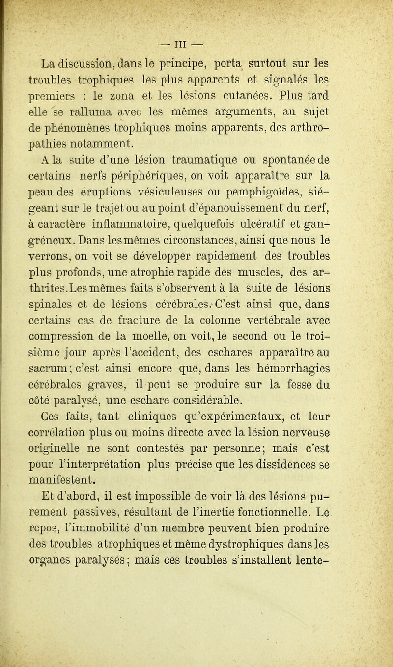 La discussion, dans le principe, porta surtout sur les troubles trophiques les plus apparents et signalés les premiers : le zona et les lésions cutanées. Plus tard elle se ralluma avec les mêmes arguments, au sujet de phénomènes trophiques moins apparents, des arthro- pathies notamment. A la suite d'une lésion traumatique ou spontanée de certains nerfs périphériques, on voit apparaître sur la peau des éruptions vésiculeuses ou pemphigoïdes, sié- geant sur le trajet ou au point d'épanouissement du nerf, à caractère inflammatoire, quelquefois ulcératif et gan- gréneux. Dans les mêmes circonstances, ainsi que nous le verrons, on voit se développer rapidement des troubles plus profonds, une atrophie rapide des muscles, des ar- thrites. Les mêmes faits s'observent à la suite de lésions spinales et de lésions cérébrales.-C'est ainsi que, dans certains cas de fracture de la colonne vertébrale avec compression de la moelle, on voit, le second ou le troi- sième jour après l'accident, des eschares apparaître au sacrum; c'est ainsi encore que, dans les hémorrhagies cérébrales graves, il peut se produire sur la fesse du côté paralysé, une eschare considérable. Ces faits, tant cliniques qu'expérimentaux, et leur corrélation plus ou moins directe avec la lésion nerveuse originelle ne sont contestés par personne; mais c'est pour l'interprétation plus précise que les dissidences se manifestent. Et d'abord, il est impossible de voir là des lésions pu- rement passives, résultant de l'inertie fonctionnelle. Le repos, l'immobilité d'un membre peuvent bien produire des troubles atrophiques et même dystrophiques dans les organes paralysés ; mais ces troubles s'installent lente-