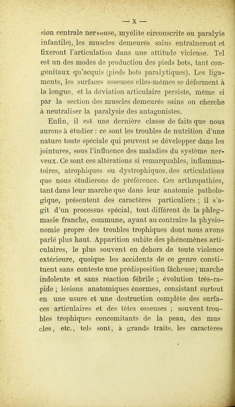 sion centrale nervease, myélite circonscrite ou paralyie infantile),.les muscles demeurés sains entraîneront et fixeront l'articulation dans une attitude vicieuse. Tel est un des modes de production des pieds bots, tant con- génitaux qu'acquis (pieds bots paralytiques). Les liga- ments, les surfaces osseuses elles-mêmes se déforment à la longue, et la déviation articulaire persiste, même si par la section des muscles demeurés sains on cherche à neutraliser la paralysie des antagonistes. Enfin, il est une dernière classe de faits que nous aurons à étudier : ce sont les troubles de nutrition d'une nature toute spéciale qui peuvent se développer dans les jointures, sous l'influence des maladies du système ner- veux. Ce sont ces altérations si remarquables, inflamma- toires, atropMques ou dystropMques, des articulations que nous étudierons de préférence. Ces arthropathies, tant dans leur marche que dans leur anatomie patholo- gique, présentent des caractères particuliers ; il s'a- git d'un processus spécial, tout différent de la phleg- masie franche, commune, ayant au contraire la physio- nomie propre des troubles trophiques dont nous avons parlé plus haut. Apparition subite des phénomènes arti- culaires, le plus souvent en dehors de toute violence extérieure, quoique les accidents de ce genre consti- tuent sans conteste une prédisposition fâcheuse ; marche indolente et sans réaction fébrile ; évolution très-ra- pide ; lésions anatomiques énormes, consistant surtout en une usure et une destruction complète des surfa- ces articulaires et des têtes osseuses ; souvent trou- bles trophiques concomitants de la peau, des mus des, etc., tels sont, à grands traits, les caractères