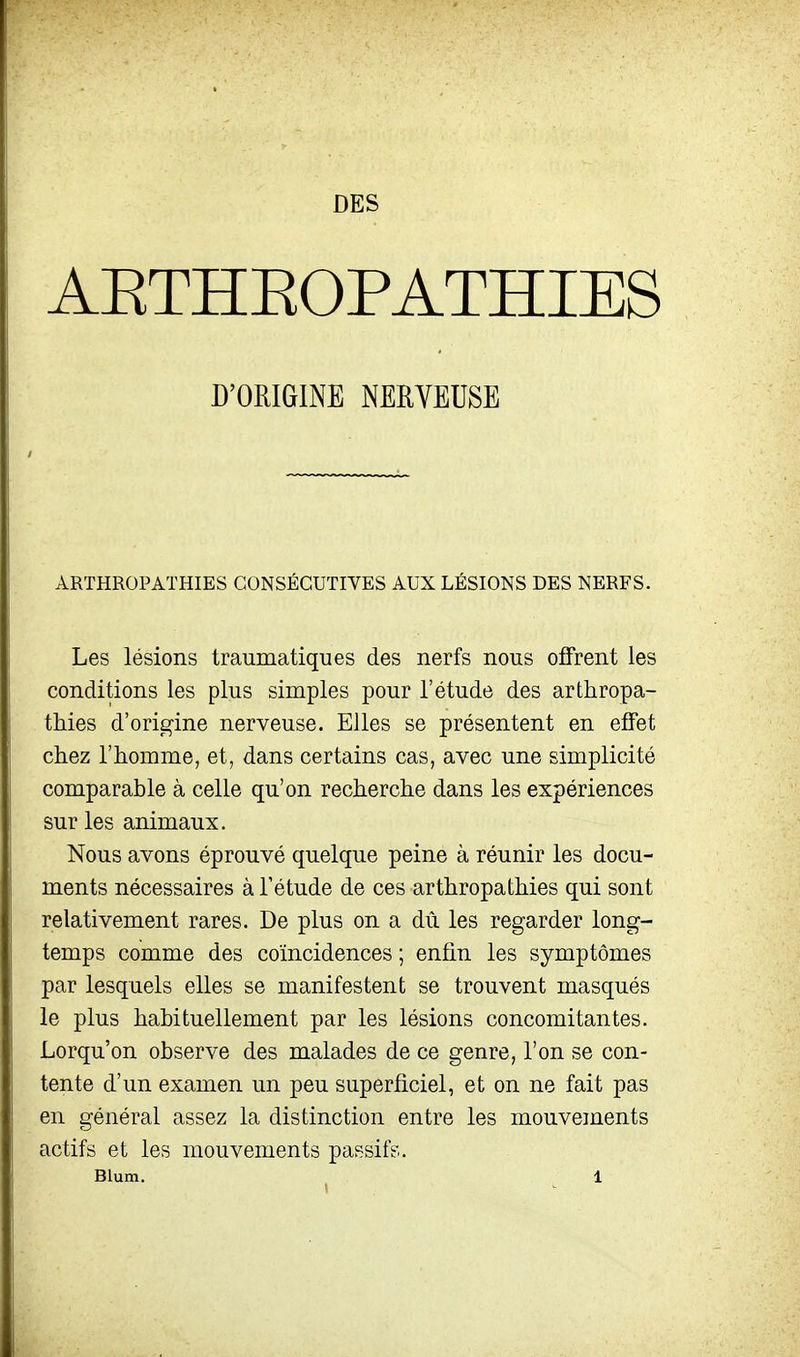 DES AETHEOPATHIES D'ORIGINE NERVEUSE ARTHROPATHIES CONSÉCUTIVES AUX LÉSIONS DES NERFS. Les lésions traumatiques des nerfs nous offrent les conditions les plus simples pour l'étude des arthropa- tMes d'origine nerveuse. Elles se présentent en effet chez l'homme, et, dans certains cas, avec une simplicité comparable à celle qu'on recherche dans les expériences sur les animaux. Nous avons éprouvé quelque peine à réunir les docu- ments nécessaires à l'étude de ces arthropathies qui sont relativement rares. De plus on a dû les regarder long- temps comme des coïncidences ; enfin les symptômes par lesquels elles se manifestent se trouvent masqués le plus habituellement par les lésions concomitantes. Lorqu'on observe des malades de ce genre, l'on se con- tente d'un examen un peu superficiel, et on ne fait pas en général assez la distinction entre les mouvements actifs et les mouvements passifs.