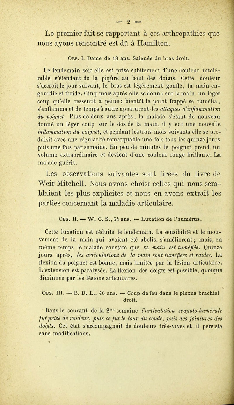 Le premier fait se rapportant à ces arthropathies que nous ayons rencontré est dû à Hamilton. Obs. I. Dame de 18 ans. Saignée du bras droit. Le lendemain soir elle est prise subitement d'une douleur intolé- rable s'étendant de la piqûre au bout des doigts. Cette douleur s'accroît le jour suivant, le bras est légèrement gonflé, la main en- gourdie et froide. Cinq mois après elle se donna sur la main un léger coup qu'elle ressentit à peine; bientôt le point frappé se tuméfia, s'enflamma et de temps à autre apparurent ries attaques d'inflammation du poignet. Plus de deux ans après, la malade s'étant de nouveau donné un léger coup sur le dos de la main, il y eut une nouvelle inflammation du poignet, et pendant les trois mois suivants elle se pro- duisit avec une régularité remarquable une fois tous les quinze jours puis une fois par semaine. En peu de minutes le poignet prend un volume extraordinaire et devient d'une couleur rouge brillante. La malade guérit. Les observations suivantes sont tirées du livre de Weir Mitchell. Nous avons choisi celles qui nous sem- blaient les plus explicites et nous en avons extrait les parties concernant la maladie articulaire. Obs. il — W. C. S., 54 ans. — Luxation de l'humérus. Cette luxation est réduite le lendemain. La sensibilité et le mou- vement de la main qui avaient été abolis, s'améliorent ; mais, en môme temps le malade constate que sa main est tuméfiée. Quinze jours après, les articulations de la main sont tuméfiées et raides. La flexion du poignet est bonne, mais limitée par la lésion articulaire. L'extension est paralysée. La flexion des doigts est passible, quoique diminuée par les lésions articulaires. Obs. in. — B. D. L., 46 ans. — Coup de feu dans le plexus brachial droit. Dans le courant de la 2°^° semaine F articulation scapulo-humérale fut prise de raideur, puis ce fut le tour du coude, puis des jointures des doigts. Cet état s'accompagnait de douleurs très-vives et il persista sans modifications.