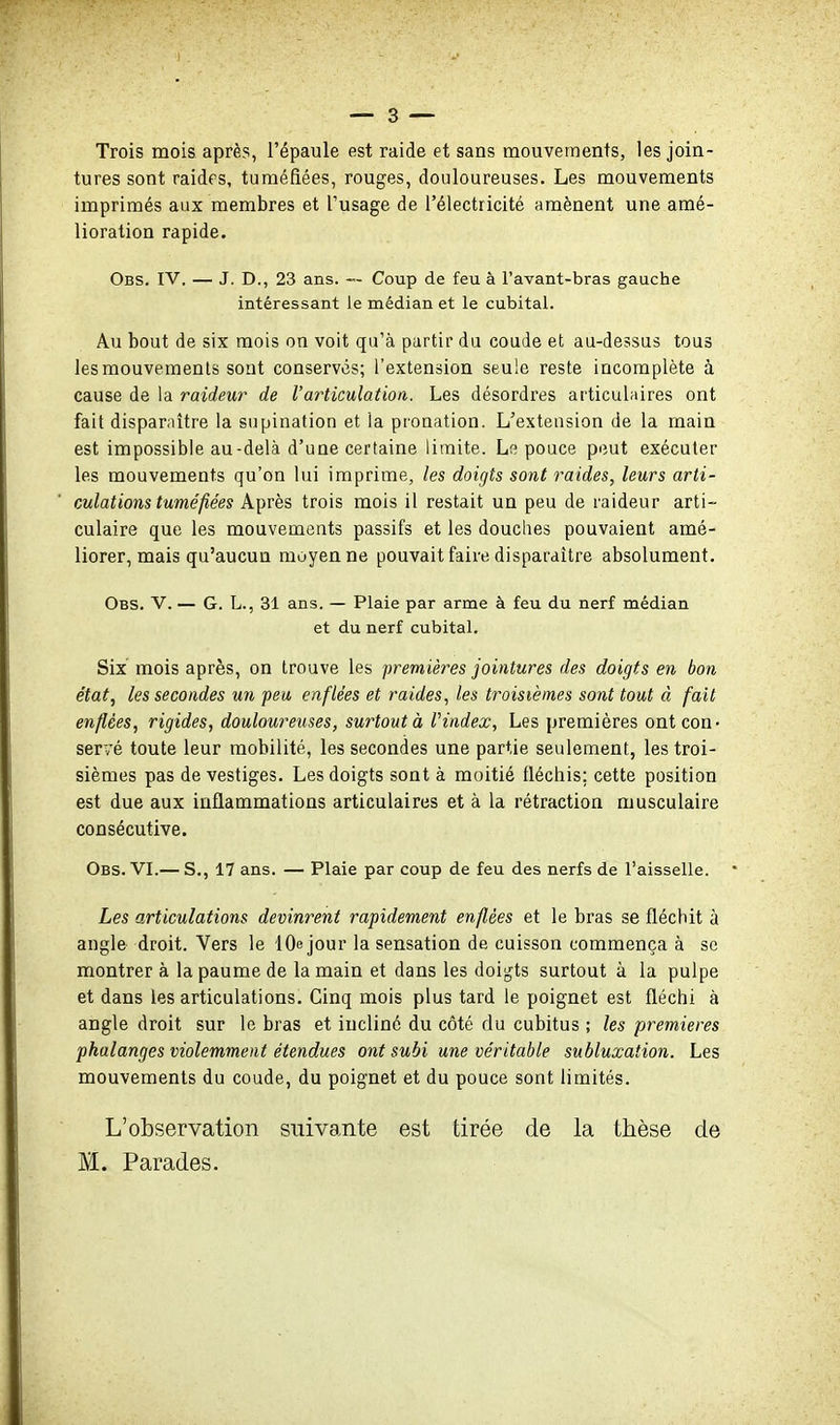 Trois mois après, l'épaule est raide et sans mouvements, les join- tures sont raides, tuméfiées, rouges, douloureuses. Les mouvements imprimés aux membres et l'usage de l'électricité amènent une amé- lioration rapide. Obs. IV. — J. D., 23 ans. — Coup de feu à l'avant-bras gauche intéressant le médian et le cubital. Au bout de six mois on voit qu'à partir du coude et au-dessus tous les mouvements sont conserves; l'extension seule reste incomplète à cause de la raideur de l'articulation. Les désordres articulaires ont fait disparaître la supination et la pronation. L'extension de la main est impossible au-delà d'une certaine limite. Le pouce peut exécuter les mouvements qu'on lui imprime, les doigts sont raides, leurs arti- culations tumé fées Après trois mois il restait un peu de raideur arti- culaire que les mouvements passifs et les douches pouvaient amé- liorer, mais qu'aucun moyenne pouvait faire disparaître absolument. Obs. V. — G. L., 31 ans. — Plaie par arme à feu du nerf médian et du nerf cubital. Six mois après, on trouve les premières jointures des doigts en bon état., les secondes un peu enflées et raides, les troisièmes sont tout à fait enflées, rigides, douloureuses, surtout à Vindex, Les premières ont con- servé toute leur mobilité, les secondes une partie seulement, les troi- sièmes pas de vestiges. Les doigts sont à moitié fléchis; cette position est due aux inflammations articulaires et à la rétraction musculaire consécutive. Obs. VI.— S., 17 ans. — Plaie par coup de feu des nerfs de l'aisselle. Les articulations devinrent rapidement enflées et le bras se flécbit à angle droit. Vers le lOe jour la sensation de cuisson commença à se montrer à la paume de la main et dans les doigts surtout à la pulpe et dans les articulations. Cinq mois plus tard le poignet est fléchi à angle droit sur le bras et incliné du côté du cubitus ; les premières phalanges violemment étendues ont subi une véritable subluxation. Les mouvements du coude, du poignet et du pouce sont limités. L'observation suivante est tirée de la thèse de
