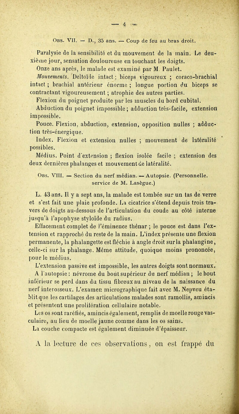 Obs. vit. — D., 35 ans. — Coup de feu au bras droit. Paralysie de la sensibilité et du mouvement de la main. Le deu- xième jour, sensation douloureuse en touchant les doigts. Onze ans après, le malade est examiné par M. Paulet. Mouvements/Deltoïàe intact; biceps vigoureux ; coraco-brachi&l intact ; brachial antérieur énorme ; longue portion du biceps se contractant vigoureusement ; atrophie des autres parties. Flexion du poignet produite par les muscles du bord cubital. Abduction du poignet impossible; adduction très-facile, extension impossible. Pouce. Flexion, abduction, extension, opposition nulles ; adduc- tion très-énergique. Index. Flexion et extension nulles ; mouvement de latéralité possibles. Médius. Point dextension ; flexion isolée facile ; extension des deux dernières phalanges et mouvement de latéralité. Obs. VIII, Section du nerf médian. — Autopsie. (Personnelle, service de M. Lasègue.) L. 43 ans. Il y a sept ans, la malade est tombée sur un tas de verre et s'est fait une plaie profonde. La cicatrice s'étend depuis trois tra- vers de doigts au-dessous de l'articulation du coude au côté interne jusqu'à l'apophyse styloïde du radius. Effacement complet de l'éminence thénar ; le pouce est dans l'ex- tension et rapproché du reste de la main. L'index présente une flexion permanente, la phalangette est fléchie à angle droit sur la phalangine, celle-ci sur la phalange. Même attitude, quoique moins prononcée, pour le médius. L'extension passive est impossible, les autres doigts sont normaux. A l aulopsie : névrome du bout supérieur du nerf médian ; le bout inférieur se perd dans du tissu fibreux au niveau de la naissance du nerf interosseux. L'examen micrographique fait avec M. Nepveu éta- blit que les cartilages des articulations malades sont ramollis, amincis et présentent une prolifération cellulaire notable. Les os sont raréfiés, amincis également, remplis de moelle rouge vas- culaire, au lieu de moelle jaune comme dans les os sains. La couche compacte est également diminuée d'épaisseur. A la lecture de ces observations, on est frappé du