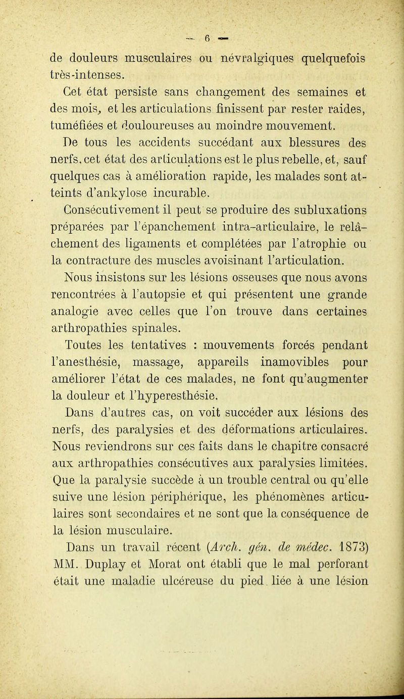 de douleurs musculaires ou névralgiques quelquefois très-intenses. Cet état persiste sans changement des semaines et des mois^ et les articulations finissent par rester raides, tuméfiées et douloureuses au moindre mouvement. De tous les accidents succédant aux blessures des nerfs, cet état des articulations est le plus rebelle, et, sauf quelques cas à amélioration rapide, les malades sont at- teints d'ankylose incurable. Consécutivement il peut se produire des subluxations préparées par l'épancbement intra-articulaire, le relâ- chement des ligaments et complétées par l'atrophie ou la contracture des muscles avoisinant l'articulation. Nous insistons sur les lésions osseuses que nous avons rencontrées à l'autopsie et qui présentent une grande analogie avec celles que l'on trouve dans certaines arthropathies spinales. Toutes les tentatives : mouvements forcés pendant l'anesthésie, massage, appareils inamovibles pour améliorer l'état de ces malades, ne font qu'augmenter la douleur et l'hyperesthésie. Dans d'autres cas, on voit succéder aux lésions des nerfs, des paralysies et des déformations articulaires. Nous reviendrons sur ces faits dans le chapitre consacré aux arthropathies consécutives aux paralysies limitées. Que la paralysie succède à un trouble central ou qu'elle suive une lésion périphérique, les phénomènes articu- laires sont secondaires et ne sont que la conséquence de la lésion musculaire. Dans un travail récent [Arch. gén. de médec. 1873) MM. Duplay et Morat ont établi que le mal perforant était une maladie ulcéreuse du pied liée à une lésion