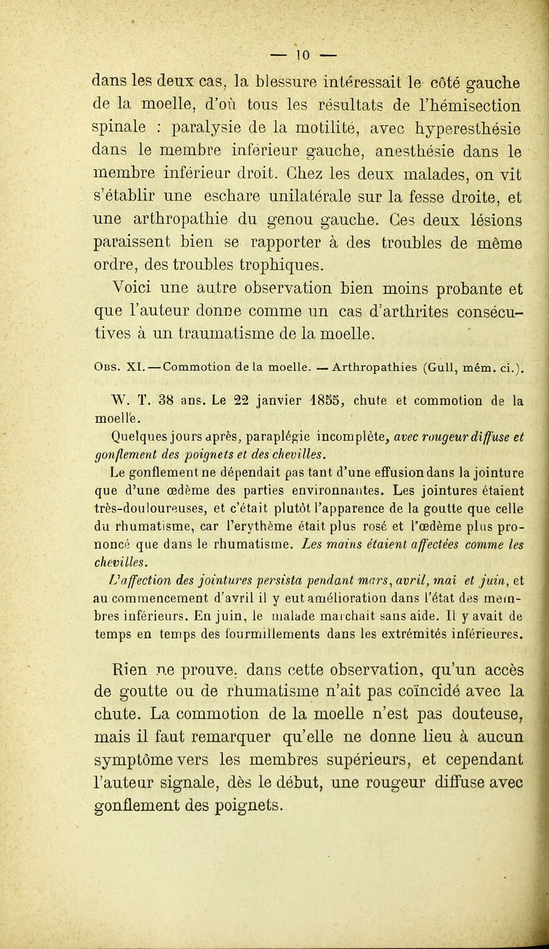 dans les deux cas, la blessure intéressait le côté gauche de la moelle, d'où tous les résultats de l'hémisection spinale : paralysie de la motilité, avec hyperesthésie dans le membre inférieur gauche, anesthésie dans le membre infériear droit. Chez les deux malades, on vit s'établir une eschare unilatérale sur la fesse droite, et une arthropathie du genou gauche. Ces deux lésions paraissent bien se rapporter à des troubles de même ordre, des troubles trophiques. Voici une autre observation bien moins probante et que l'auteur donne comme un cas d'arthrites consécu- tives à un traumatisme de la moelle. Obs. XI. — Commotion delà moelle. —Arthropathies (Gull, mém. ci.). W. T. 38 ans. Le 22 janvier 1855, chute et commotion de la moell'e. Quelques jours après, paraplégie incomplète, avec rougeur diffuse et gonflement des poignets et des chevilles. Le gonflement ne dépendait pas tant d'une effusion dans la jointure que d'une œdème des parties environnantes. Les jointures étaient très-douloureuses, et c'était plutôt l'apparence de la goutte que celle du rhumatisme, car l'erythème était plus rosé et l'œdème plus pro- noncé que dans le rhumatisme. Les mains étaient affectées comme les chevilles. IJaffection des jointures persista fendant mars^ avril, mai et juin, et au commencement d'avril il y eut amélioration dans l'état des mein- bres inférieurs. En juin, le malade mai chait sans aide. Il y avait de temps en temps des fourmillements dans les extrémités inférieures. Rien ne prouve, dans cette observation, qu'un accès de goutte ou de rhumatisme n'ait pas coïncidé avec la chute. La commotion de la moelle n'est pas douteuse, mais il faut remarquer qu'elle ne donne lieu à aucun symptôme vers les membres supérieurs, et cependant l'autear signale, dès le début, une rougeur diffuse avec gonflement des poignets.