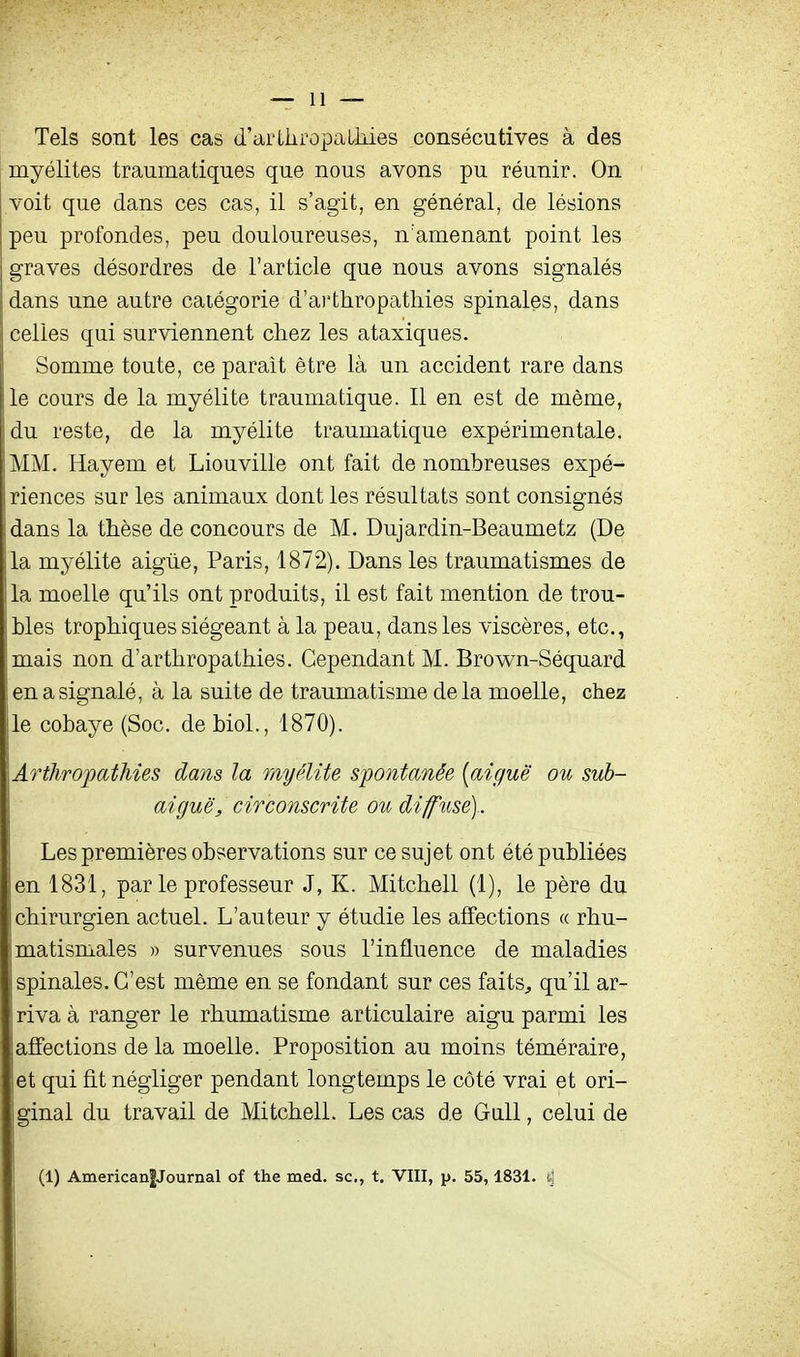 Tels sont les cas d'arLiiropaUiies consécutives à des myélites traumatiques que nous avons pu réunir. On voit que dans ces cas, il s'agit, en général, de lésions peu profondes, peu douloureuses, n'amenant point les graves désordres de l'article que nous avons signalés dans une autre catégorie d'ai'thropathies spinales, dans celles qui surviennent chez les ataxiques. Somme toute, ce paraît être là un accident rare dans le cours de la myélite traumatique. Il en est de même, du reste, de la myélite traumatique expérimentale. MM. Hayem et Liouville ont fait de nombreuses expé- riences sur les animaux dont les résultats sont consignés dans la thèse de concours de M. Dujardin-Beaumetz (De la myélite aigiie, Paris, 1872). Dans les traumatismes de la moelle qu'ils ont produits, il est fait mention de trou- bles trophiques siégeant à la peau, dans les viscères, etc., mais non d'arthropathies. Cependant M. Brown-Séquard en a signalé, à la suite de traumatisme delà moelle, chez le cobaye (Soc. de biol., 1870). Artliropathies dans la myélite sij)ontoMée {aiguë ou sub- aiguë, circonscrite ou diffuse) . Les premières observations sur ce sujet ont été publiées en 1831, parle professeur J, K. Mitchell (1), le père du chirurgien actuel. L'auteur y étudie les affections « rhu- matismales » survenues sous l'influence de maladies spinales. C'est même en se fondant sur ces faits^ qu'il ar- riva à ranger le rhumatisme articulaire aigu parmi les affections de la moelle. Proposition au moins téméraire, et qui fit négliger pendant longtemps le côté vrai et ori- ginal du travail de Mitchell. Les cas de GuU, celui de (1) American|Journal of the med. se, t. VIII, p. 55,1831.