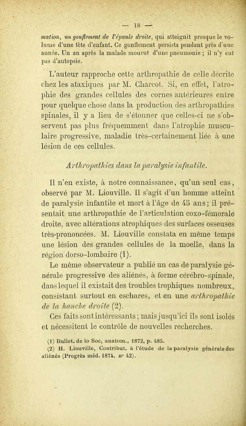 mation, un gonflement de Vépaule droite, qui atteignit presque le vo- lume d'une tète d'enfant. Ce gonflement persista pendant près d'une année. Un an après la malade mourut d'une pneumonie ; il n'y eut pas d'autopsie. L'auteur rapproche cette arthropathie de celle décrite chez les ataxiques par M. Gharcot. Si, en effet, l'atro- phie des grandes cellules des cornes antérieures entre pour quelque chose dans la production des arthropathies spinales, il y a lieu de s'étonner que celles-ci ne s'ob- servent pas plus fréquemment dans l'atrophie muscu- laire progressive, maladie très-certainement liée à une lésion de ces cellules. ArthrojMtMes dans laparalysie infantile. Il n'en existe, à notre connaissance, qu'un seul cas, observé par M. Liouville. Il s'agit d'un homme atteint de paralysie infantile et mort à l'âge de 45 ans ; il pré- sentait une arthropathie de l'articulation coxo-fémorale droite, avec altérations atrophiques des surfaces osseuses très-prononcées. M. Liouville constata en même temps une lésion des grandes cellules de la moelle, dans la région dorso-lombaire (1). Le même observateur a publié un cas de paralysie gé- nérale progressive des aliénés, à forme cérébro-spinale, dans lequel il existait des troubles trophiques nombreux, consistant surtout en eschares, et en une arthropathie de la hanche droite (2). Ces faits sont intéressants; mais jusqu'ici ils sont isolés et nécessitent le contrôle de nouvelles recherches. (1) Bullet.de lo Soc, anatom., 1872, p. 485. (2) H. Liouville, Contribut, à l'étude de la paralysie générale des aliénés (Progrès méd. 1874. n<= 42).