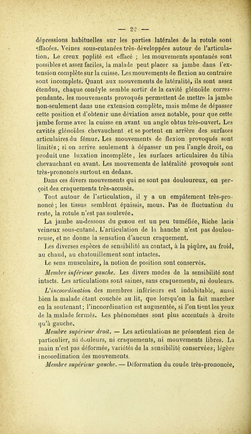 dépressions habituelles sur les parties latérales de la rotule sont effacées. Veines sous-cutanées très-développées autour de l'articula- tion. Le creux poplité est effacé ; les mouvements spontanés sont possibles et assez faciles, la malade peut placer sa jambe dans l'ex- tension complète sur la cuisse. Les mouvements de flexion au contraire sont incomplets. Quant aux mouvements de latéralité, ils sont assez étendus, chaque condyle semble sortir de la cavité glénoïde corres- pondante, les mouvements provoqués permettent de mettru la jambe non-seulement dans une extension complète, mais même de dépasser cette position et d'obtenir une déviation assez notable, pour que cette jambe forme avec la cuisse en avant un angle obtus très-ouvert. Les cavités glénoïdes chevauchent et se portent en arrière des surfaces articulaires du fémur. Les mouvements de flexion provoqués sont limités ; si on arrive seulement à dépasser un peu l'angle droit, on produit une luxation incomplète, les surfaces articulaires du tibia chevauchant en avant. Les mouvements de latéralité provoqués sont très-prononcés surtout en dedans. Dans ces divers mouvements qui ne sont pas douloureux, on per- çoit des craquements très-accusés. Tout autour de l'articulation, il y a un empâtement très-pro- noncé ; les tissus semblent épaissis, mous. Pas de fluctuation du reste, la rotule n'est pas soulevée. La jambe au-dessous du genou est un peu tuméfiée. Riche lacis veineux sous-cutané. L'articulation de la hanche n'est pas doulou- reuse, et ne donne la sensation d'aucun craquement. Les diverses espèces de sensibilité au contact, à la piqûre, au froid, au chaud, au chatouillement sont intactes. Le sens musculaire, la notion de position sont conservés. Membre inférieur gauche. Les divers modes de la sensibilité sont intacts. Les articulations sont saines, sans craquements, ni douleurs. Uincoordination des membres inférieurs est indubitable, aussi bien la malade étant couchée au lit, que lorsqu'on la fait marcher en la soutenant; l'incoordination est augmentée, si Ton tient les yeux de la malade fermés. Les phénomènes sont plus accentués à droite qu'à gauche. Membre supérieur droit. — Les articulations ne présentent rien de particulier, ni duuleurs, ni craquements, ni mouvements libres. La main n'est pas déformée, variétés de la sensibilité conservées j légère incoordination des mouvements. Membre supérieur gauche. — Déformation du coude très-prononcée,